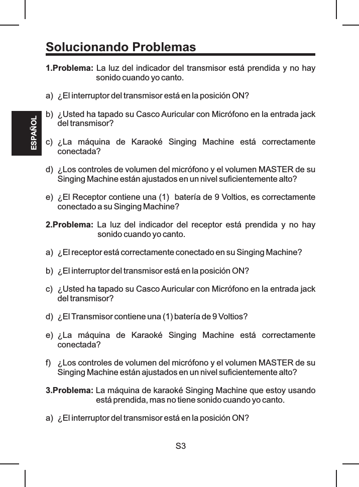 Solucionando Problemas1.Problema: La luz del indicador del transmisor está prendida y no hay sonido cuando yo canto.a) ¿El interruptor del transmisor está en la posición ON?b) ¿Usted ha tapado su Casco Auricular con Micrófono en la entrada jack del transmisor?c) ¿La  máquina  de  Karaoké  Singing  Machine  está  correctamente conectada?d) ¿Los controles de volumen del micrófono y el volumen MASTER de su Singing Machine están ajustados en un nivel suficientemente alto?e) ¿El Receptor contiene una (1)  batería de 9 Voltios, es correctamente conectado a su Singing Machine?2.Problema:  La  luz  del  indicador  del  receptor  está  prendida  y  no  hay sonido cuando yo canto.a) ¿El receptor está correctamente conectado en su Singing Machine? b) ¿El interruptor del transmisor está en la posición ON?c) ¿Usted ha tapado su Casco Auricular con Micrófono en la entrada jack del transmisor?d) ¿El Transmisor contiene una (1) batería de 9 Voltios?e) ¿La  máquina  de  Karaoké  Singing  Machine  está  correctamente conectada?f) ¿Los controles de volumen del micrófono y el volumen MASTER de su Singing Machine están ajustados en un nivel suficientemente alto?3.Problema: La máquina de karaoké Singing Machine que estoy usando está prendida, mas no tiene sonido cuando yo canto.a) ¿El interruptor del transmisor está en la posición ON?S3ESPAÑOL