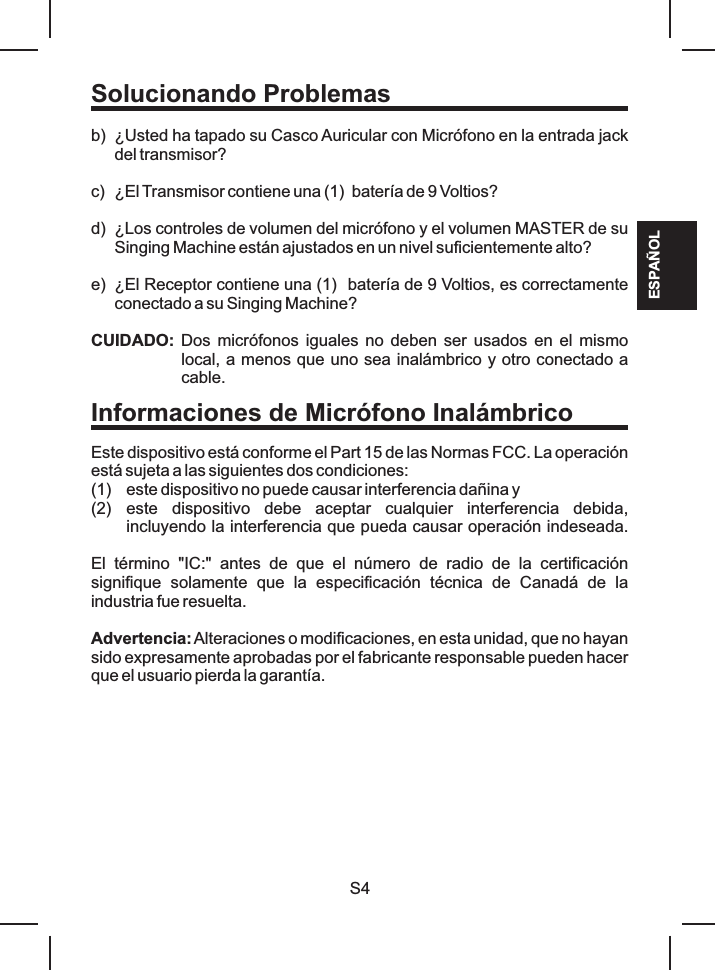 Solucionando ProblemasESPAÑOLb)c) ¿El Transmisor contiene una (1)  batería de 9 Voltios?d) ¿Los controles de volumen del micrófono y el volumen MASTER de su Singing Machine están ajustados en un nivel suficientemente alto?e) ¿El Receptor contiene una (1)  batería de 9 Voltios, es correctamente conectado a su Singing Machine?Este dispositivo está conforme el Part 15 de las Normas FCC. La operación está sujeta a las siguientes dos condiciones: (1) este dispositivo no puede causar interferencia dañina y (2) este  dispositivo  debe  aceptar  cualquier  interferencia  debida, incluyendo la interferencia que pueda causar operación indeseada.Advertencia: Alteraciones o modificaciones, en esta unidad, que no hayan sido expresamente aprobadas por el fabricante responsable pueden hacer que el usuario pierda la garantía.¿Usted ha tapado su Casco Auricular con Micrófono en la entrada jack del transmisor?CUIDADO: Dos micrófonos iguales  no deben ser usados  en  el mismo local, a menos que uno sea inalámbrico y otro conectado a cable.El  término  &quot;IC:&quot;  antes  de  que  el  número  de  radio  de  la  certificación signifique  solamente  que  la  especificación  técnica  de  Canadá  de  la industria fue resuelta. S4Informaciones de Micrófono Inalámbrico