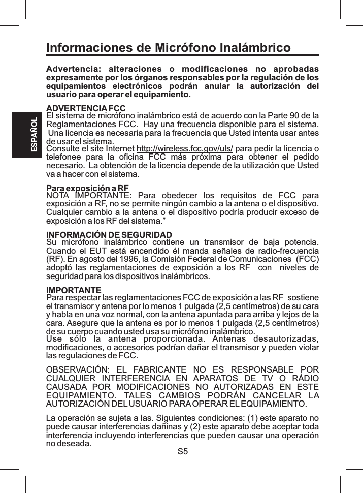 Informaciones de Micrófono InalámbricoESPAÑOLS5Advertencia:  alteraciones  o  modificaciones  no  aprobadas expresamente por los órganos responsables por la regulación de los equipamientos  electrónicos  podrán  anular  la  autorización  del usuario para operar el equipamiento.ADVERTENCIA FCCEl sistema de micrófono inalámbrico está de acuerdo con la Parte 90 de la Reglamentaciones FCC.  Hay una frecuencia disponible para el sistema. Una licencia es necesaria para la frecuencia que Usted intenta usar antes de usar el sistema. Consulte el site Internet http://wireless.fcc.gov/uls/ para pedir la licencia o telefonee  para  la  oficina  FCC  más  próxima  para  obtener  el  pedido necesario.  La obtención de la licencia depende de la utilización que Usted va a hacer con el sistema.Para exposición a RFNOTA  IMPORTANTE:  Para  obedecer  los  requisitos  de  FCC  para exposición a RF, no se permite ningún cambio a la antena o el dispositivo. Cualquier cambio a la antena o el dispositivo podría producir exceso de exposición a los RF del sistema.”  INFORMACIÓN DE SEGURIDADSu  micrófono  inalámbrico  contiene  un  transmisor  de  baja  potencia. Cuando  el  EUT  está  encendido  él  manda  señales  de  radio-frecuencia     (RF). En agosto del 1996, la Comisión Federal de Comunicaciones  (FCC) adoptó las reglamentaciones de exposición  a  los  RF   con   niveles de seguridad para los dispositivos inalámbricos. IMPORTANTEPara respectar las reglamentaciones FCC de exposición a las RF  sostiene el transmisor y antena por lo menos 1 pulgada (2,5 centímetros) de su cara y habla en una voz normal, con la antena apuntada para arriba y lejos de la cara. Asegure que la antena es por lo menos 1 pulgada (2,5 centímetros) de su cuerpo cuando usted usa su micrófono inalámbrico. Use  sólo  la  antena  proporcionada.  Antenas  desautorizadas, modificaciones, o accesorios podrían dañar el transmisor y pueden violar las regulaciones de FCC.OBSERVACIÓN:  EL  FABRICANTE  NO  ES  RESPONSABLE  POR CUALQUIER  INTERFERENCIA  EN  APARATOS  DE  TV  O  RÁDIO CAUSADA  POR  MODIFICACIONES  NO  AUTORIZADAS  EN  ESTE EQUIPAMIENTO.  TALES  CAMBIOS  PODRÁN  CANCELAR  LA AUTORIZACIÓN DEL USUARIO PARA OPERAR EL EQUIPAMIENTO.La operación se sujeta a las. Siguientes condiciones: (1) este aparato no puede causar interferencias dañinas y (2) este aparato debe aceptar toda interferencia incluyendo interferencias que pueden causar una operación no deseada.