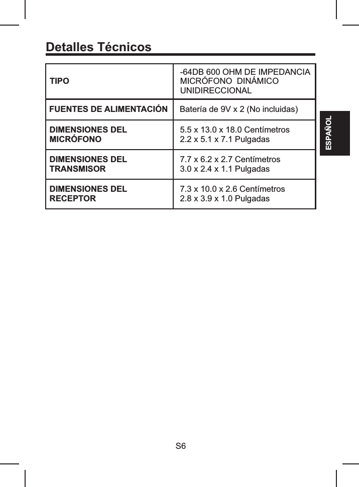 Detalles TécnicosTIPO-64DB 600 OHM DE IMPEDANCIAMICRÓFONO  DINÁMICO UNIDIRECCIONALFUENTES DE ALIMENTACIÓN  Batería de 9V x 2 (No incluidas)DIMENSIONES DEL MICRÓFONO5.5 x 13.0 Centímetros2.2 x 5.1 x 7.1 Pulgadas x 18.0 DIMENSIONES DELTRANSMISOR7.7 x 6.2 x 2.7 3.0 x 2.4 x 1.1 PulgadasCentímetrosDIMENSIONES DELRECEPTOR7.3 x 10.0 x 2.6 2.8 x 3.9 x 1.0 PulgadasCentímetrosESPAÑOLS6