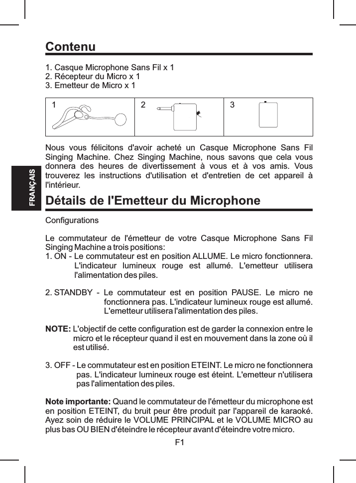 1. Casque Microphone Sans Fil x 12. Récepteur du Micro x 13. Emetteur de Micro x 1Nous  vous  félicitons  d&apos;avoir  acheté  un  Casque  Microphone  Sans  Fil Singing  Machine.  Chez  Singing  Machine,  nous  savons  que  cela  vous donnera  des  heures  de  divertissement  à  vous  et  à  vos  amis.  Vous trouverez  les  instructions  d&apos;utilisation  et  d&apos;entretien  de  cet  appareil  à l&apos;intérieur.Configurations Le  commutateur  de  l&apos;émetteur  de  votre  Casque  Microphone  Sans  Fil Singing Machine a trois positions:1. ON - Le commutateur est en position ALLUME. Le micro fonctionnera. L&apos;indicateur  lumineux  rouge  est  allumé.    utilisera l&apos;alimentation des piles.2. STANDBY  -  Le  commutateur  est  en  position  PAUSE.  Le  micro  ne fonctionnera pas. L&apos;indicateur lumineux rouge est allumé.  utilisera l&apos;alimentation des piles.NOTE: L&apos;objectif de cette configuration est de garder la connexion entre le micro et le récepteur quand il est en mouvement dans la zone où il est utilisé.3. OFF - Le commutateur est en position ETEINT. Le micro ne fonctionnera pas. L&apos;indicateur lumineux rouge est éteint.   n&apos;utilisera pas l&apos;alimentation des piles.Note importante: Quand le commutateur de l&apos;émetteur du microphone est en position ETEINT, du bruit peur être produit par l&apos;appareil de karaoké. Ayez soin de réduire le VOLUME PRINCIPAL et le VOLUME MICRO au plus bas OU BIEN d&apos;éteindre le récepteur avant d&apos;éteindre votre micro.L&apos;emetteurL&apos;emetteurL&apos;emetteurContenuDétails de l&apos;Emetteur du MicrophoneF1FRANÇAIS123