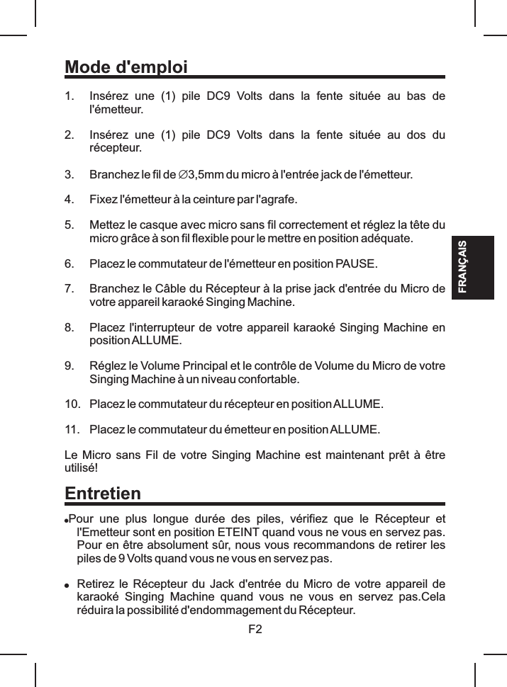 F2Mode d&apos;emploi1. Insérez  une  (1)  pile  DC9  Volts  dans  la  fente  située  au  bas  de l&apos;émetteur.2. Insérez  une  (1)  pile  DC9  Volts  dans  la  fente  située  au  dos  du récepteur.3. Branchez le fil de Æ3,5mm du micro à l&apos;entrée jack de l&apos;émetteur.4. Fixez l&apos;émetteur à la ceinture par l&apos;agrafe.5. Mettez le casque avec micro sans fil correctement et réglez la tête du micro grâce à son fil flexible pour le mettre en position adéquate.6. Placez le commutateur de l&apos;émetteur en position PAUSE.7. Branchez le Câble du Récepteur à la prise jack d&apos;entrée du Micro de votre appareil karaoké Singing Machine.8. Placez l&apos;interrupteur de votre appareil karaoké Singing Machine en position ALLUME.9. Réglez le Volume Principal et le contrôle de Volume du Micro de votre Singing Machine à un niveau confortable.10. Placez le commutateur du récepteur en position ALLUME.11. Placez le commutateur du émetteur en position ALLUME.Le Micro sans Fil de votre Singing Machine  est maintenant prêt  à être utilisé!!Pour  une  plus  longue  durée  des  piles,  vérifiez  que  le  Récepteur  et l&apos;Emetteur sont en position ETEINT quand vous ne vous en servez pas. Pour en être absolument sûr, nous vous recommandons de retirer les piles de 9 Volts quand vous ne vous en servez pas.!Retirez le  Récepteur du Jack d&apos;entrée du Micro de votre appareil de karaoké  Singing  Machine  quand  vous  ne  vous  en  servez  pas.Cela réduira la possibilité d&apos;endommagement du Récepteur.EntretienFRANÇAIS