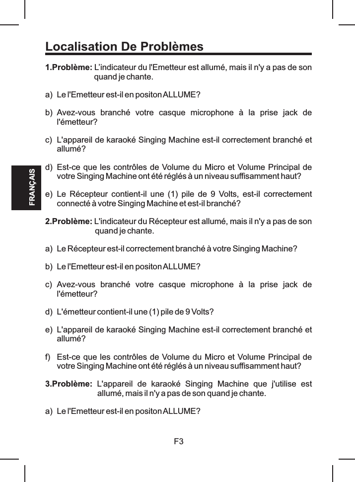 Localisation De Problèmes1.Problème: L’indicateur du l&apos;Emetteur est allumé, mais il n&apos;y a pas de son quand je chante.a) Le l&apos;Emetteur est-il en positon ALLUME?b) Avez-vous  branché  votre  casque  microphone  à  la  prise  jack  de l&apos;émetteur?c) L&apos;appareil de karaoké Singing Machine est-il correctement branché et allumé?d) Est-ce que les contrôles de Volume du Micro et Volume Principal de votre Singing Machine ont été réglés à un niveau suffisamment haut?e) Le  Récepteur  contient-il  une  (1)  pile  de  9  Volts, est-il correctement connecté à votre Singing Machine et est-il branché?2.Problème: L&apos;indicateur du Récepteur est allumé, mais il n&apos;y a pas de son quand je chante.a) Le Récepteur est-il correctement branché à votre Singing Machine?b) Le l&apos;Emetteur est-il en positon ALLUME?c) Avez-vous  branché  votre  casque  microphone  à  la  prise  jack  de l&apos;émetteur?d) L&apos;émetteur contient-il une (1) pile de 9 Volts?e) L&apos;appareil de karaoké Singing Machine est-il correctement branché et allumé?f) Est-ce que les contrôles de Volume du Micro et Volume Principal de votre Singing Machine ont été réglés à un niveau suffisamment haut?3.Problème:  L&apos;appareil  de  karaoké  Singing  Machine  que  j&apos;utilise  est allumé, mais il n&apos;y a pas de son quand je chante.a) Le l&apos;Emetteur est-il en positon ALLUME?F3FRANÇAIS