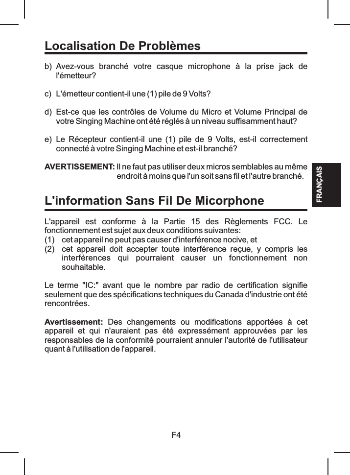 FRANÇAISLocalisation De Problèmesb) Avez-vous  branché  votre  casque  microphone  à  la  prise  jack  de l&apos;émetteur?c) L&apos;émetteur contient-il une (1) pile de 9 Volts?d) Est-ce que les contrôles de Volume du Micro et Volume Principal de votre Singing Machine ont été réglés à un niveau suffisamment haut?e) Le  Récepteur  contient-il  une  (1)  pile  de  9  Volts, est-il correctement connecté à votre Singing Machine et est-il branché?L&apos;appareil  est  conforme  à  la  Partie  15  des  Règlements  FCC.  Le fonctionnement est sujet aux deux conditions suivantes: (1) cet appareil ne peut pas causer d&apos;interférence nocive, et (2) cet  appareil  doit  accepter  toute  interférence  reçue,  y  compris  les interférences  qui  pourraient  causer  un  fonctionnement  non souhaitable.Avertissement:  Des  changements  ou  modifications  apportées  à  cet appareil  et  qui  n&apos;auraient  pas  été  expressément  approuvées  par  les responsables de la conformité pourraient annuler l&apos;autorité de l&apos;utilisateur quant à l&apos;utilisation de l&apos;appareil. AVERTISSEMENT: Il ne faut pas utiliser deux micros semblables au même endroit à moins que l&apos;un soit sans fil et l&apos;autre branché.Le  terme  &quot;IC:&quot;  avant  que  le  nombre  par  radio  de  certification  signifie seulement que des spécifications techniques du Canada d&apos;industrie ont été rencontrées. F4L&apos;information Sans Fil De Micorphone