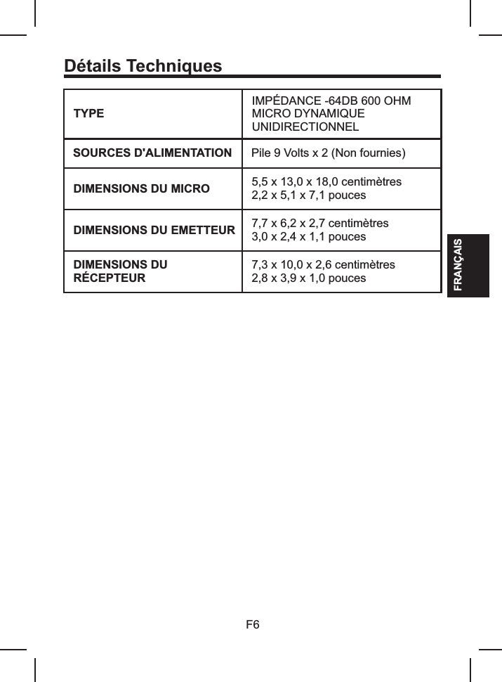 Détails TechniquesTYPEIMPÉDANCE -64DB 600 OHMMICRO DYNAMIQUE UNIDIRECTIONNELSOURCES D&apos;ALIMENTATION Pile 9 Volts x 2 (Non fournies)DIMENSIONS DU MICRO 5,5 x 13,02,2 x 5,1 x 7,1 pouces x 18,0 centimètresDIMENSIONS DU EMETTEUR 7,7 x 6,2 x 2,7 3,0 x 2,4 x 1,1 poucescentimètresDIMENSIONS DU RÉCEPTEUR7,3 x 10,0 x 2,6 2,8 x 3,9 x 1,0 poucescentimètresF6FRANÇAIS