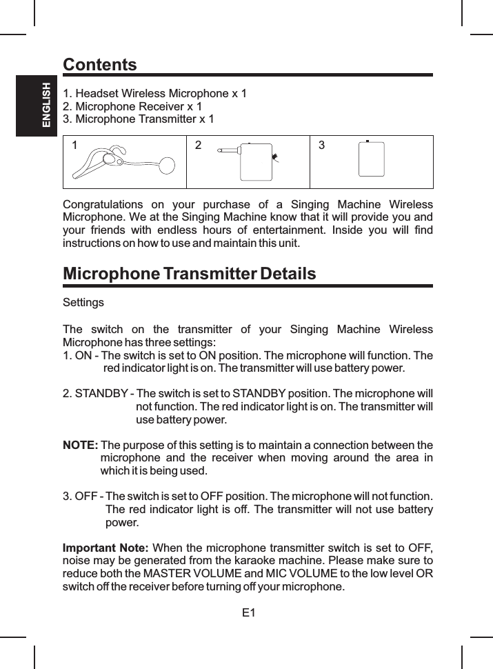 E1ENGLISHContents1. Headset Wireless Microphone x 12. Microphone Receiver x 13. Microphone Transmitter x 1Congratulations  on  your  purchase  of  a  Singing  Machine  Wireless Microphone. We at the Singing Machine know that it will provide you and your  friends  with  endless  hours  of  entertainment.  Inside  you  will  find instructions on how to use and maintain this unit.Microphone Transmitter DetailsSettingsThe  switch  on  the  transmitter  of  your  Singing  Machine  Wireless Microphone has three settings:1. ON - The switch is set to ON position. The microphone will function. The red indicator light is on. The transmitter will use battery power.2. STANDBY - The switch is set to STANDBY position. The microphone will not function. The red indicator light is on. The transmitter will use battery power.NOTE: The purpose of this setting is to maintain a connection between the microphone  and  the  receiver  when  moving  around  the  area  in which it is being used.3. OFF - The switch is set to OFF position. The microphone will not function. The red indicator light is off. The transmitter will not use battery power.Important Note: When the microphone transmitter switch is set to OFF, noise may be generated from the karaoke machine. Please make sure to reduce both the MASTER VOLUME and MIC VOLUME to the low level OR switch off the receiver before turning off your microphone.123