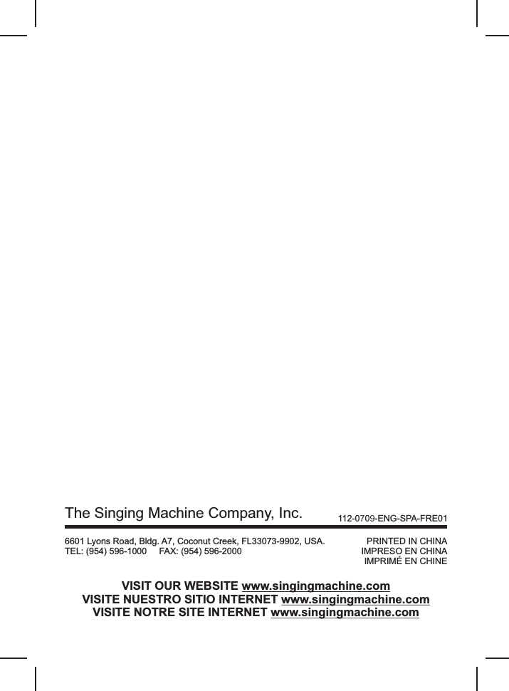 PRINTED IN CHINAIMPRESO EN CHINAIMPRIMÉ EN CHINEThe Singing Machine Company, Inc.        6601 Lyons Road, Bldg. A7, Coconut Creek, FL33073-9902, USA.TEL: (954) 596-1000     FAX: (954) 596-2000VISIT OUR WEBSITE www.singingmachine.comVISITE NUESTRO SITIO INTERNET www.singingmachine.comVISITE NOTRE SITE INTERNET www.singingmachine.com112-0709-ENG-SPA-FRE01