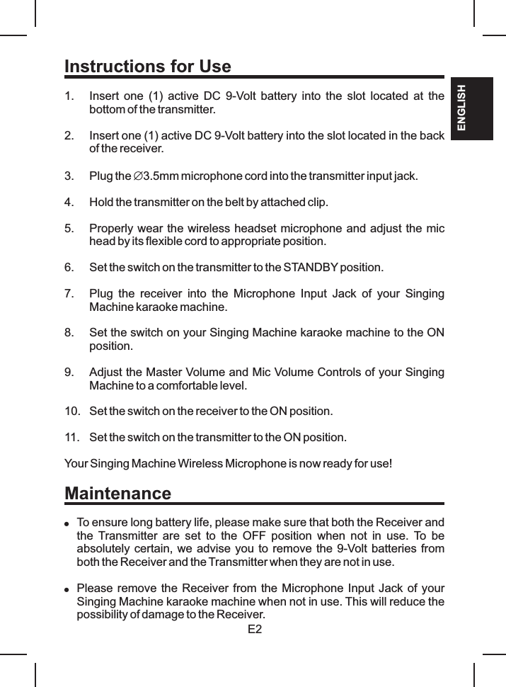 E2ENGLISHInstructions for Use1. Insert  one  (1)  active  DC  9-Volt battery into the slot located at the bottom of the transmitter.2. Insert one (1) active DC 9-Volt battery into the slot located in the back of the receiver.3. Plug the Æ3.5mm microphone cord into the transmitter input jack. 4. Hold the transmitter on the belt by attached clip.5. Properly wear the wireless headset microphone and adjust the mic head by its flexible cord to appropriate position.6. Set the switch on the transmitter to the STANDBY position.7. Plug  the  receiver  into  the  Microphone  Input  Jack  of  your  Singing Machine karaoke machine.8. Set the switch on your Singing Machine karaoke machine to the ON position.9. Adjust the Master Volume and Mic Volume Controls of your Singing Machine to a comfortable level.10. Set the switch on the receiver to the ON position.11. Set the switch on the transmitter to the ON position.Your Singing Machine Wireless Microphone is now ready for use!Maintenance!To ensure long battery life, please make sure that both the Receiver and the  Transmitter  are  set  to  the  OFF  position  when  not  in  use.  To  be absolutely certain, we advise you to remove the 9-Volt batteries from both the Receiver and the Transmitter when they are not in use.!Please remove the Receiver from the Microphone Input Jack of your Singing Machine karaoke machine when not in use. This will reduce the possibility of damage to the Receiver.