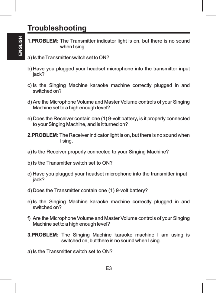 E3ENGLISH1.PROBLEM: The Transmitter indicator light is on, but there is no sound when I sing.a) Is the Transmitter switch set to ON?b) Have you plugged your headset microphone into the transmitter input jack?c) Is  the  Singing  Machine  karaoke  machine  correctly  plugged  in  and switched on?d) Are the Microphone Volume and Master Volume controls of your Singing Machine set to a high enough level?e) Does the Receiver contain one (1) 9-volt battery, is it properly connected to your Singing Machine, and is it turned on?2.PROBLEM: The Receiver indicator light is on, but there is no sound when I sing.a) Is the Receiver properly connected to your Singing Machine?b) Is the Transmitter switch set to ON?c) Have you plugged your headset microphone into the transmitter input jack?d) Does the Transmitter contain one (1) 9-volt battery?e) Is  the  Singing  Machine  karaoke  machine  correctly  plugged  in  and switched on?f) Are the Microphone Volume and Master Volume controls of your Singing Machine set to a high enough level?3.PROBLEM:  The  Singing  Machine  karaoke  machine  I  am  using  is switched on, but there is no sound when I sing.a) Is the Transmitter switch set to ON?Troubleshooting