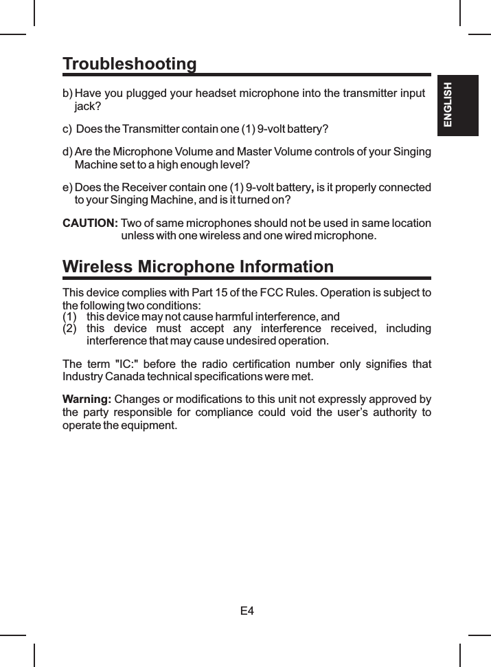 E4ENGLISHTroubleshootingb) Have you plugged your headset microphone into the transmitter input jack?c) Does the Transmitter contain one (1) 9-volt battery?d) Are the Microphone Volume and Master Volume controls of your Singing Machine set to a high enough level?e) Does the Receiver contain one (1) 9-volt battery, is it properly connected to your Singing Machine, and is it turned on?CAUTION: Two of same microphones should not be used in same location unless with one wireless and one wired microphone.This device complies with Part 15 of the FCC Rules. Operation is subject to the following two conditions: (1) this device may not cause harmful interference, and (2) this  device  must  accept  any  interference  received,  including interference that may cause undesired operation.The  term  IC:   before  the  radio  certification  number  only  signifies  that Industry Canada technical specifications were met. Warning: Changes or modifications to this unit not expressly approved by the  party  responsible  for  compliance  could  void  the  user’s authority to operate the equipment.&quot; &quot;Wireless Microphone Information