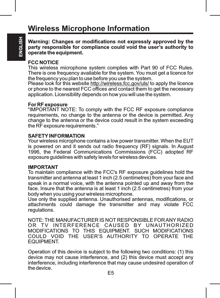 Wireless Microphone InformationE5ENGLISHWarning: Changes or modifications not expressly approved by the party responsible for compliance could void the user’s authority to operate the equipment.FCC NOTICEThis wireless microphone system complies  with Part 90 of FCC Rules. There is one frequency available for the system. You must get a licence for the frequency you plan to use before you use the system.Please look for this website http://wireless.fcc.gov/uls/ to apply the licence or phone to the nearest FCC offices and contact them to get the necessary application. Licensibility depends on how you will use the system.For RF exposure“IMPORTANT NOTE: To comply with the FCC RF exposure compliance requirements, no change to the antenna or the device is permitted. Any change to the antenna or the device could result in the system exceeding the RF exposure requirements.”SAFETY INFORMATIONYour wireless microphone contains a low power transmitter. When the EUT is powered on and it sends out radio frequency (RF) signals. In August 1996,  the  Federal  Communications  Commissions  (FCC)  adopted  RF exposure guidelines with safety levels for wireless devices.IMPORTANTTo maintain compliance with the FCC&apos;s RF exposure guidelines hold the transmitter and antenna at least 1 inch (2.5 centimetres) from your face and speak in a normal voice, with the antenna pointed up and away from the face. Insure that the antenna is at least 1 inch (2.5 centimetres) from your body when you using your wireless microphone.Use only the supplied antenna. Unauthorised antennas, modifications, or attachments  could  damage  the  transmitter  and  may  violate  FCC regulations.NOTE: THE MANUFACTURER IS NOT RESPONSIBLE FOR ANY RADIO OR  TV  INTERFE RENCE  CAU SED  BY  U NAUTH ORIZED MODIFICATIONS  TO  THIS  EQUIPMENT.  SUCH  MODIFICATIONS COULD  VOID  THE  USER’S  AUTHORITY  TO  OPERATE  THE EQUIPMENT.Operation of this device is subject to the following two conditions: (1) this device may not cause interference, and (2) this device must accept any interference, including interference that may cause undesired operation of the device.