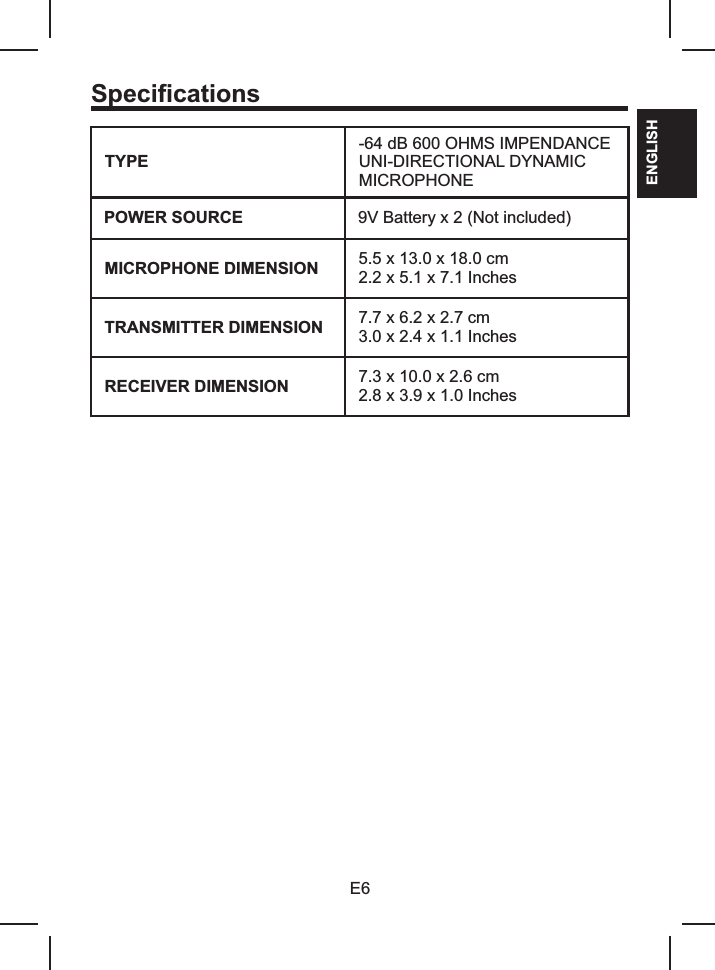 SpecificationsTYPE-64 dB 600 OHMS IMPENDANCEUNI-DIRECTIONAL DYNAMIC MICROPHONEPOWER SOURCE 9V Battery x 2 (Not included)MICROPHONE DIMENSION 5.5 x 13.02.2 x 5.1 x 7.1 Inches x 18.0 cmTRANSMITTER DIMENSION 7.7 x 6.2 x 2.7 cm3.0 x 2.4 x 1.1 InchesRECEIVER DIMENSION 7.3 x 10.0 x 2.6 cm2.8 x 3.9 x 1.0 InchesE6ENGLISH