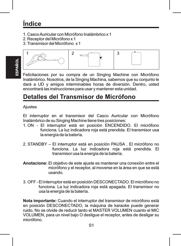 1. Casco Auricular con Micrófono Inalámbrico x 12. Receptor del Micrófono x 13. Transmisor del Micrófono  x 1Felicitaciones  por  su  compra  de  un  Singing  Machine  con  Micrófono Inalámbrico. Nosotros, de la Singing Machina, sabemos que su conjunto le dará  a  UD  y  amigos  interminables  horas  de  diversión.  Dentro,  usted encontrará las instrucciones para usar y mantener esta unidad.AjustesEl  interruptor  en  el  transmisor  del  Casco  Auricular  con  Micrófono Inalámbrico de su Singing Machine tiene tres posiciones:1. ON  -  El  interruptor  está  en  posición  ENCENDIDO.  El  micrófono funciona. La luz indicadora roja está prendida. El transmisor usa la energía de la batería.2. STANDBY – El interruptor está en posición PAUSA . El micrófono no funciona.  La  luz  indicadora  roja  está  prendida.  El transmisor usa la energía de la batería.Anotacione: El objetivo de este ajuste es mantener una conexión entre el micrófono y el receptor, al moverse en la área en que se está usando.3. OFF - El interruptor está en posición DESCONECTADO. El micrófono no funciona. La luz indicadora roja está apagada. El transmisor no usa la energía de la batería.Nota importante: Cuando el interruptor del transmisor de micrófono está en posición DESCONECTADO,  la máquina de karaoke puede generar ruido. No se olvide de reducir tanto el MASTER VOLUMEN cuanto el MIC VOLUMEN, para un nivel bajo O desligue el receptor, antes de desligar su micrófono.ÍndiceDetalles del Transmisor de MicrófonoS1ESPAÑOL123