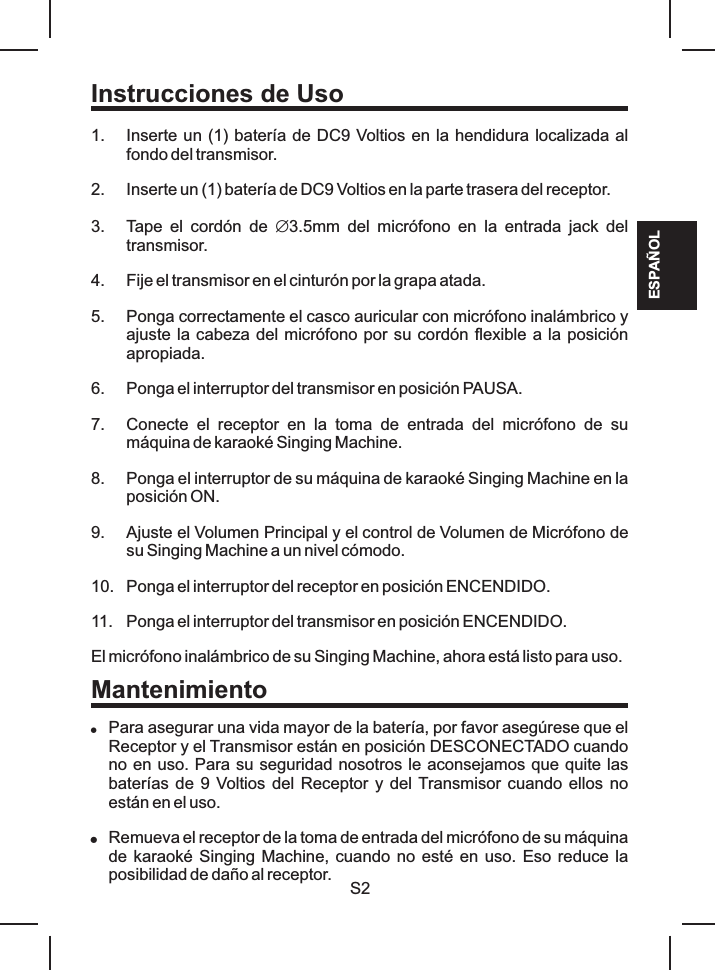 S2Instrucciones de Uso1. Inserte un (1) batería de DC9 Voltios en la hendidura localizada al fondo del transmisor.2. Inserte un (1) batería de DC9 Voltios en la parte trasera del receptor.3. Tape  el  cordón  de  Æ3.5mm  del  micrófono  en  la  entrada  jack  del transmisor.4. Fije el transmisor en el cinturón por la grapa atada.5. Ponga correctamente el casco auricular con micrófono inalámbrico y ajuste la cabeza del micrófono por su cordón flexible a la posición apropiada.6. Ponga el interruptor del transmisor en posición PAUSA.7. Conecte  el  receptor  en  la  toma  de  entrada  del  micrófono  de  su máquina de karaoké Singing Machine.8. Ponga el interruptor de su máquina de karaoké Singing Machine en la posición ON.9. Ajuste el Volumen Principal y el control de Volumen de Micrófono de su Singing Machine a un nivel cómodo.10. Ponga el interruptor del receptor en posición ENCENDIDO.11. Ponga el interruptor del transmisor en posición ENCENDIDO.El micrófono inalámbrico de su Singing Machine, ahora está listo para uso.!Para asegurar una vida mayor de la batería, por favor asegúrese que el Receptor y el Transmisor están en posición DESCONECTADO cuando no en uso. Para su seguridad nosotros le aconsejamos que quite las baterías de 9 Voltios del Receptor  y del Transmisor cuando  ellos no están en el uso.!Remueva el receptor de la toma de entrada del micrófono de su máquina de karaoké Singing Machine, cuando no esté en uso. Eso reduce la posibilidad de daño al receptor.MantenimientoESPAÑOL