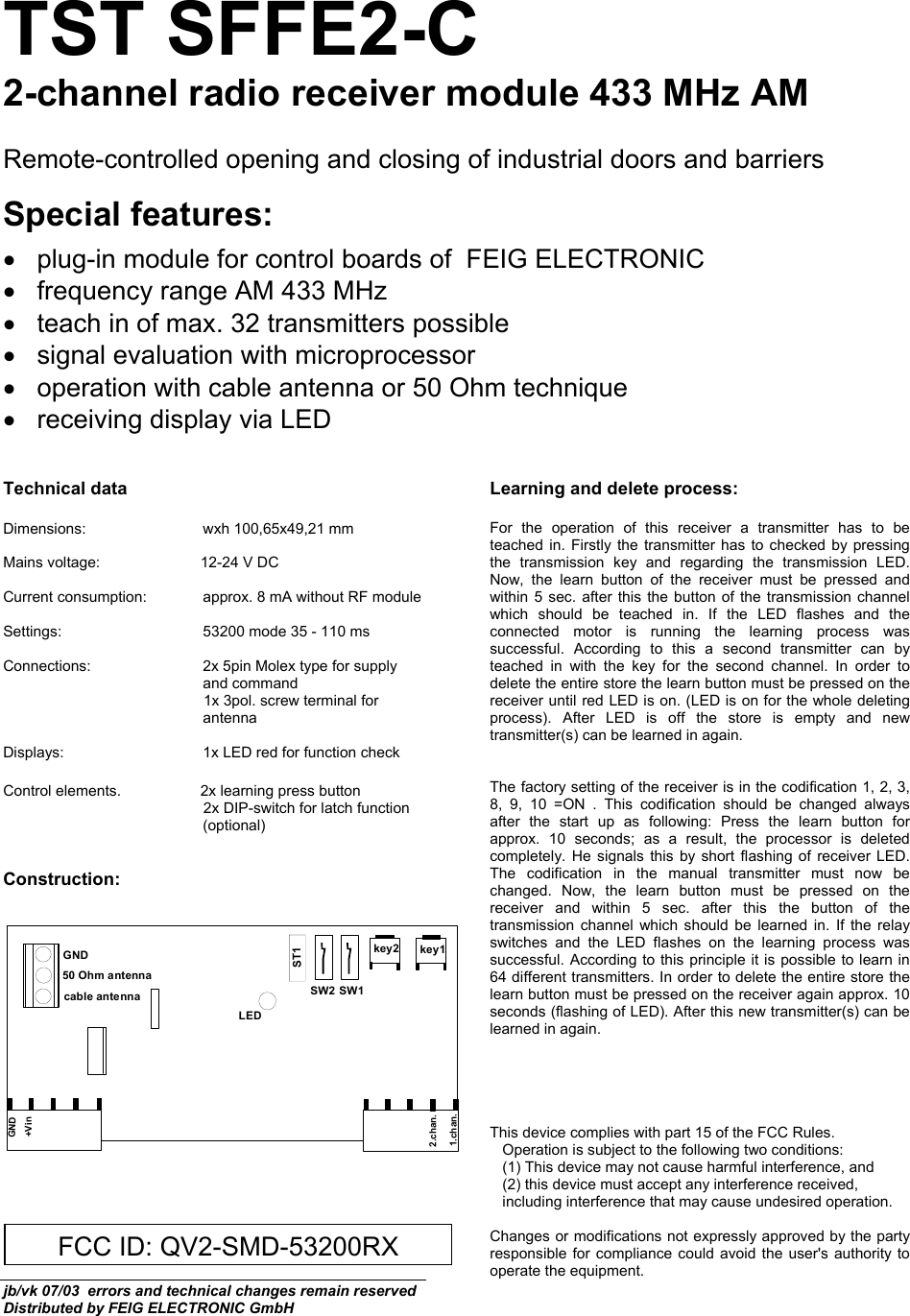  TST SFFE2-C 2-channel radio receiver module 433 MHz AM  Remote-controlled opening and closing of industrial doors and barriers  Special features:  •  plug-in module for control boards of  FEIG ELECTRONIC  •  frequency range AM 433 MHz  •  teach in of max. 32 transmitters possible •  signal evaluation with microprocessor  •  operation with cable antenna or 50 Ohm technique •  receiving display via LED   Technical data  Dimensions:                            wxh 100,65x49,21 mm  Mains voltage:                        12-24 V DC  Current consumption:  approx. 8 mA without RF module  Settings:  53200 mode 35 - 110 ms   Connections:  2x 5pin Molex type for supply and command  1x 3pol. screw terminal for antenna  Displays:  1x LED red for function check  Control elements.                   2x learning press button  2x DIP-switch for latch function (optional)   Construction:     Learning and delete process:   For the operation of this receiver a transmitter has to be teached in. Firstly the transmitter has to checked by pressing the transmission key and regarding the transmission LED. Now, the learn button of the receiver must be pressed and within 5 sec. after this the button of the transmission channel which should be teached in. If the LED flashes and the connected motor is running the learning process was successful. According to this a second transmitter can by teached in with the key for the second channel. In order to delete the entire store the learn button must be pressed on the receiver until red LED is on. (LED is on for the whole deleting process). After LED is off the store is empty and new transmitter(s) can be learned in again.   The factory setting of the receiver is in the codification 1, 2, 3, 8, 9, 10 =ON . This codification should be changed always after the start up as following: Press the learn button for approx. 10 seconds; as a result, the processor is deleted completely. He signals this by short flashing of receiver LED. The codification in the manual transmitter must now be changed. Now, the learn button must be pressed on the receiver and within 5 sec. after this the button of the transmission channel which should be learned in. If the relay switches and the LED flashes on the learning process was successful. According to this principle it is possible to learn in 64 different transmitters. In order to delete the entire store the learn button must be pressed on the receiver again approx. 10 seconds (flashing of LED). After this new transmitter(s) can be learned in again.      This device complies with part 15 of the FCC Rules.        Operation is subject to the following two conditions:     (1) This device may not cause harmful interference, and     (2) this device must accept any interference received,          including interference that may cause undesired operation.   Changes or modifications not expressly approved by the party responsible for compliance could avoid the user&apos;s authority to operate the equipment. jb/vk 07/03  errors and technical changes remain reserved Distributed by FEIG ELECTRONIC GmbH key2 key1SW2 SW1ST1LEDcable antenna50 Ohm antennaGNDGND+Vin1.chan.2.chan.FCC ID: QV2-SMD-53200RX