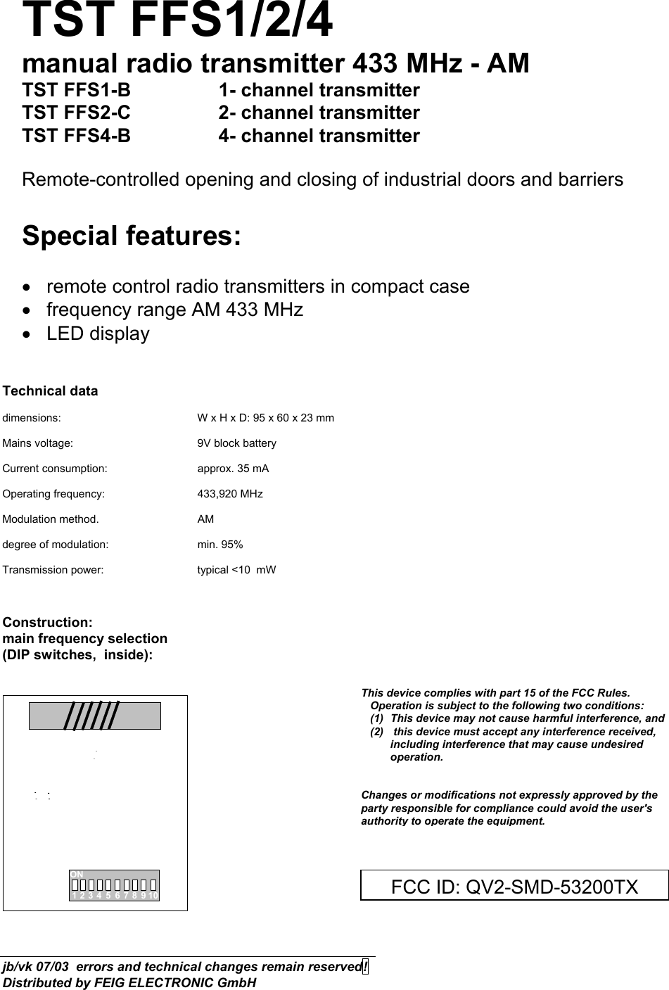 TST FFS1/2/4 manual radio transmitter 433 MHz - AM TST FFS1-B    1- channel transmitter  TST FFS2-C     2- channel transmitter  TST FFS4-B     4- channel transmitter  Remote-controlled opening and closing of industrial doors and barriers  Special features:  •  remote control radio transmitters in compact case  •  frequency range AM 433 MHz  • LED display   Technical data  dimensions:      W x H x D: 95 x 60 x 23 mm  Mains voltage:      9V block battery  Current consumption:    approx. 35 mA  Operating frequency:    433,920 MHz  Modulation method.   AM  degree of modulation:    min. 95%  Transmission power:    typical &lt;10  mW    Construction: main frequency selection  (DIP switches,  inside):   ON12345678910         jb/vk 07/03  errors and technical changes remain reserved!  Distributed by FEIG ELECTRONIC GmbH FCC ID: QV2-SMD-53200TXThis device complies with part 15 of the FCC Rules.        Operation is subject to the following two conditions:     (1)  This device may not cause harmful interference, and    (2)   this device must accept any interference received,   including interference that may cause undesired operation.   Changes or modifications not expressly approved by the party responsible for compliance could avoid the user&apos;s authority to operate the equipment. 