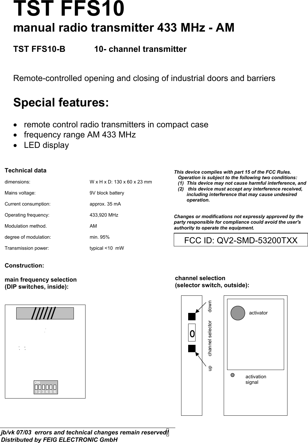 TST FFS10 manual radio transmitter 433 MHz - AM  TST FFS10-B   10- channel transmitter   Remote-controlled opening and closing of industrial doors and barriers  Special features:  •  remote control radio transmitters in compact case  •  frequency range AM 433 MHz  • LED display   Technical data  dimensions:      W x H x D: 130 x 60 x 23 mm  Mains voltage:      9V block battery  Current consumption:    approx. 35 mA  Operating frequency:    433,920 MHz  Modulation method.   AM  degree of modulation:    min. 95%  Transmission power:    typical &lt;10  mW   Construction:  main frequency selection  (DIP switches, inside):     ON123456      channel selection  (selector switch, outside):  0activatoractivationsignalup       channel selector      down  FCC ID: QV2-SMD-53200TXXThis device complies with part 15 of the FCC Rules.        Operation is subject to the following two conditions:     (1)  This device may not cause harmful interference, and    (2)   this device must accept any interference received,   including interference that may cause undesired operation.   Changes or modifications not expressly approved by the party responsible for compliance could avoid the user&apos;s authority to operate the equipment. jb/vk 07/03  errors and technical changes remain reserved!  Distributed by FEIG ELECTRONIC GmbH 
