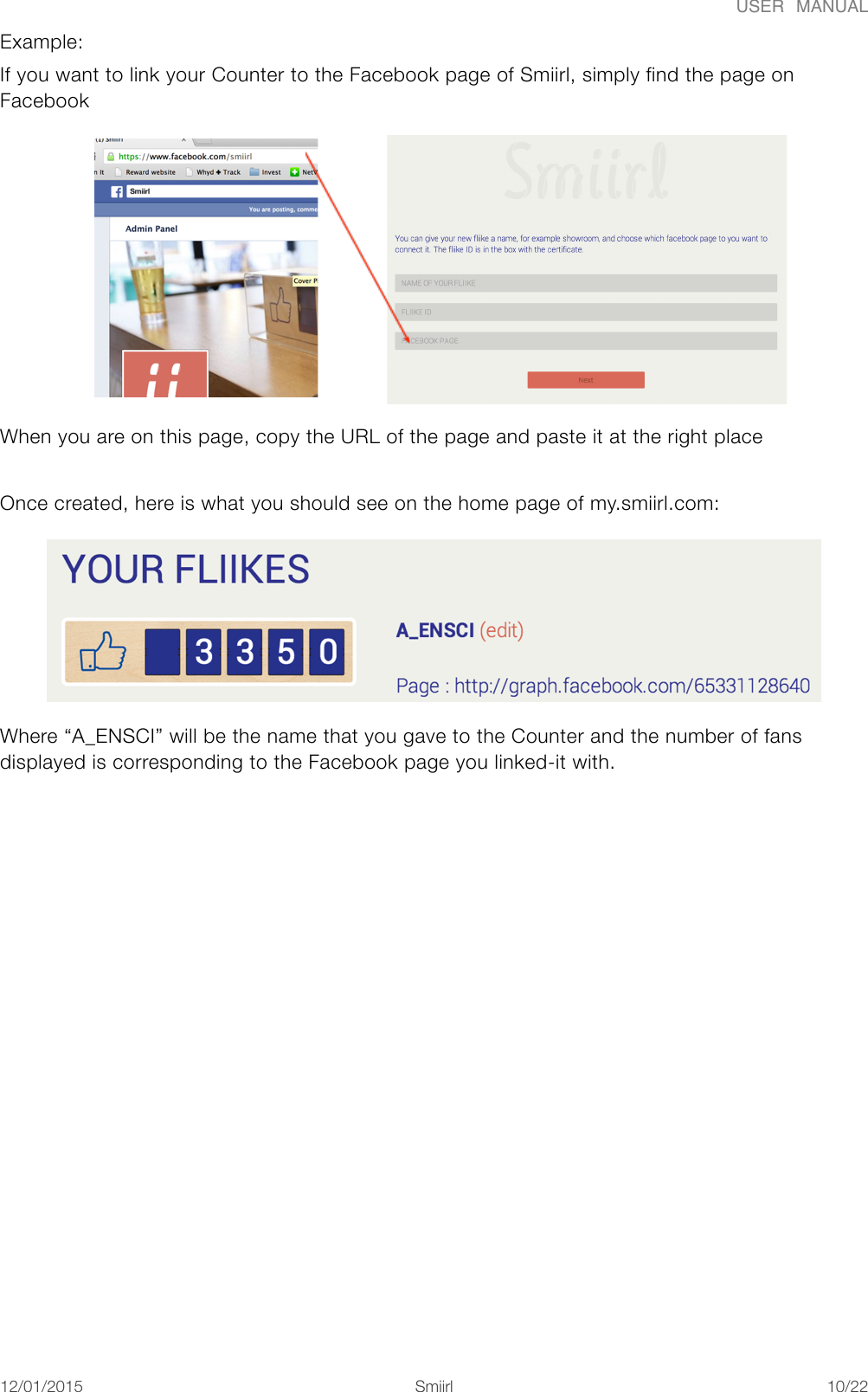 USER  MANUALExample:  If you want to link your Counter to the Facebook page of Smiirl, simply find the page on Facebook  When you are on this page, copy the URL of the page and paste it at the right place Once created, here is what you should see on the home page of my.smiirl.com:  Where &ldquo;A_ENSCI&rdquo; will be the name that you gave to the Counter and the number of fans displayed is corresponding to the Facebook page you linked-it with. 12/01/2015!!Smiirl"/"10 22