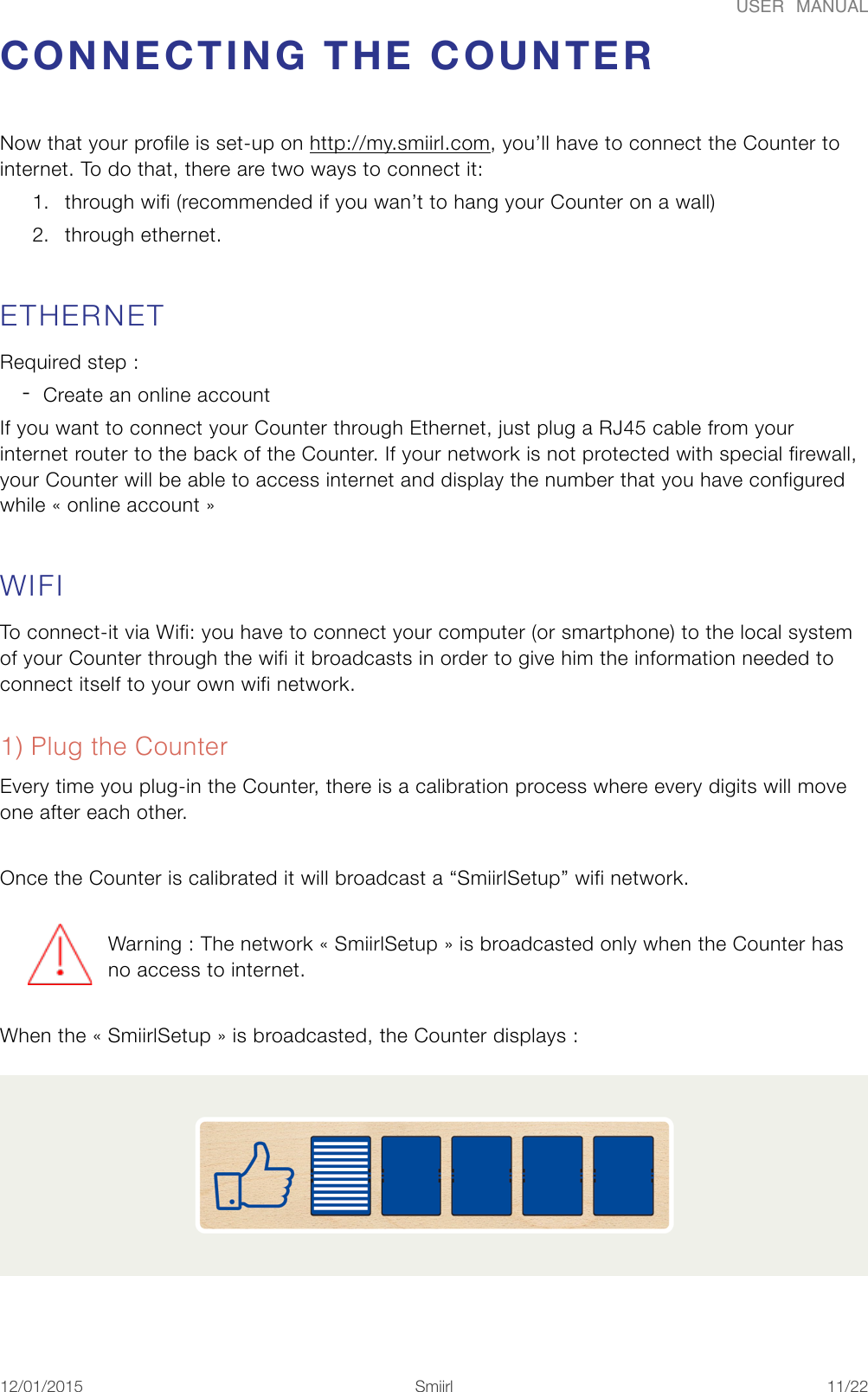USER  MANUALCONNECTING THE COUNTER Now that your profile is set-up on http://my.smiirl.com, you&rsquo;ll have to connect the Counter to internet. To do that, there are two ways to connect it:  1. through wifi (recommended if you wan&rsquo;t to hang your Counter on a wall) 2. through ethernet. ETHERNET Required step :  -Create an online account If you want to connect your Counter through Ethernet, just plug a RJ45 cable from your internet router to the back of the Counter. If your network is not protected with special firewall, your Counter will be able to access internet and display the number that you have configured while &laquo;#online account#&raquo; WIFI To connect-it via Wifi: you have to connect your computer (or smartphone) to the local system of your Counter through the wifi it broadcasts in order to give him the information needed to connect itself to your own wifi network. 1) Plug the Counter Every time you plug-in the Counter, there is a calibration process where every digits will move one after each other. Once the Counter is calibrated it will broadcast a &ldquo;SmiirlSetup&rdquo; wifi network. Warning : The network &laquo; SmiirlSetup &raquo; is broadcasted only when the Counter has no access to internet. When the &laquo;#SmiirlSetup#&raquo; is broadcasted, the Counter displays : 12/01/2015!!Smiirl"/"11 22