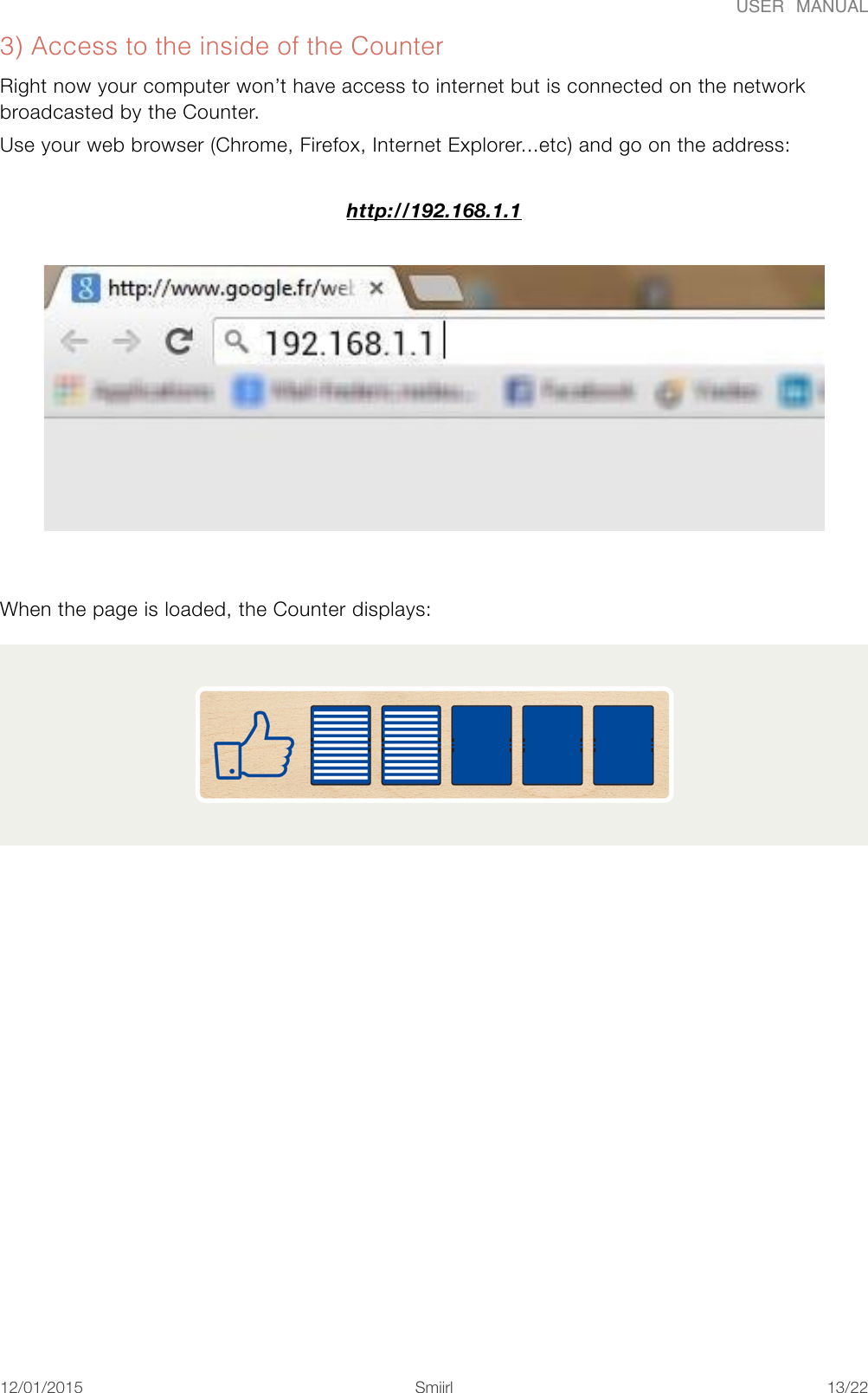 USER  MANUAL3) Access to the inside of the Counter Right now your computer won&rsquo;t have access to internet but is connected on the network broadcasted by the Counter. Use your web browser (Chrome, Firefox, Internet Explorer...etc) and go on the address:  http://192.168.1.1  When the page is loaded, the Counter displays: 12/01/2015!!Smiirl"/"13 22