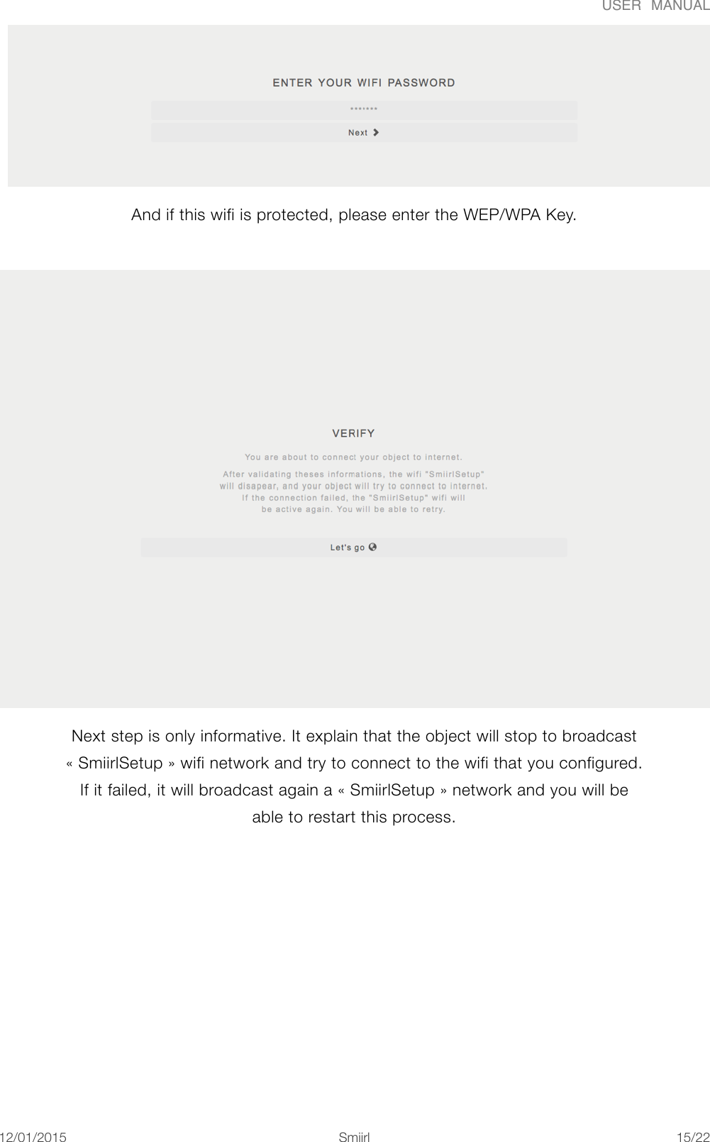 USER  MANUALAnd if this wifi is protected, please enter the WEP/WPA Key.  Next step is only informative. It explain that the object will stop to broadcast &laquo;#SmiirlSetup#&raquo; wifi network and try to connect to the wifi that you configured. If it failed, it will broadcast again a &laquo;#SmiirlSetup#&raquo; network and you will be able to restart this process. 12/01/2015!!Smiirl"/"15 22