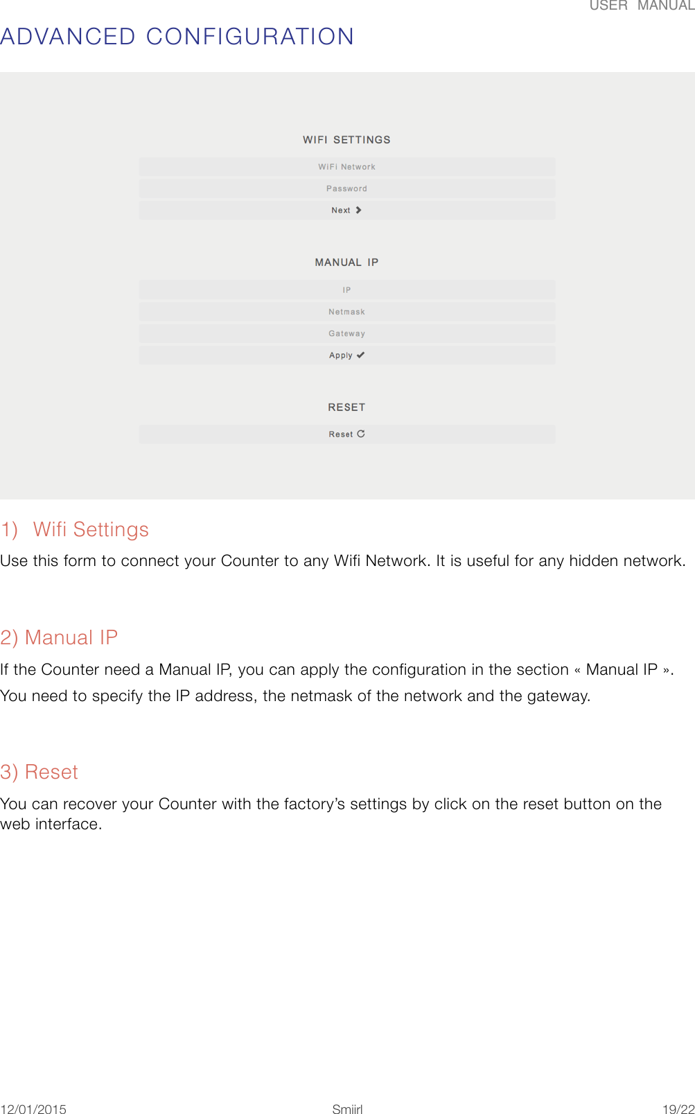 USER  MANUALADVANCED CONFIGURATION 1) Wifi Settings Use this form to connect your Counter to any Wifi Network. It is useful for any hidden network. 2) Manual IP If the Counter need a Manual IP, you can apply the configuration in the section &laquo;#Manual IP#&raquo;. You need to specify the IP address, the netmask of the network and the gateway. 3) Reset You can recover your Counter with the factory&rsquo;s settings by click on the reset button on the web interface. 12/01/2015!!Smiirl"/"19 22