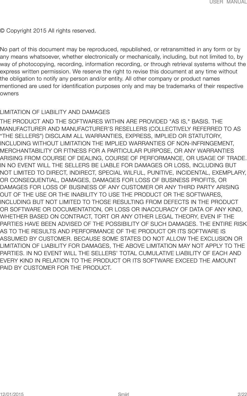 USER  MANUAL&copy; Copyright 2015 All rights reserved. No part of this document may be reproduced, republished, or retransmitted in any form or by any means whatsoever, whether electronically or mechanically, including, but not limited to, by way of photocopying, recording, information recording, or through retrieval systems without the express written permission. We reserve the right to revise this document at any time without the obligation to notify any person and/or entity. All other company or product names mentioned are used for identification purposes only and may be trademarks of their respective owners LIMITATION OF LIABILITY AND DAMAGES THE PRODUCT AND THE SOFTWARES WITHIN ARE PROVIDED "AS IS," BASIS. THE MANUFACTURER AND MANUFACTURER&rsquo;S RESELLERS (COLLECTIVELY REFERRED TO AS &ldquo;THE SELLERS&rdquo;) DISCLAIM ALL WARRANTIES, EXPRESS, IMPLIED OR STATUTORY, INCLUDING WITHOUT LIMITATION THE IMPLIED WARRANTIES OF NON-INFRINGEMENT, MERCHANTABILITY OR FITNESS FOR A PARTICULAR PURPOSE, OR ANY WARRANTIES ARISING FROM COURSE OF DEALING, COURSE OF PERFORMANCE, OR USAGE OF TRADE. IN NO EVENT WILL THE SELLERS BE LIABLE FOR DAMAGES OR LOSS, INCLUDING BUT NOT LIMITED TO DIRECT, INDIRECT, SPECIAL WILFUL, PUNITIVE, INCIDENTAL, EXEMPLARY, OR CONSEQUENTIAL, DAMAGES, DAMAGES FOR LOSS OF BUSINESS PROFITS, OR DAMAGES FOR LOSS OF BUSINESS OF ANY CUSTOMER OR ANY THIRD PARTY ARISING OUT OF THE USE OR THE INABILITY TO USE THE PRODUCT OR THE SOFTWARES, INCLUDING BUT NOT LIMITED TO THOSE RESULTING FROM DEFECTS IN THE PRODUCT OR SOFTWARE OR DOCUMENTATION, OR LOSS OR INACCURACY OF DATA OF ANY KIND, WHETHER BASED ON CONTRACT, TORT OR ANY OTHER LEGAL THEORY, EVEN IF THE PARTIES HAVE BEEN ADVISED OF THE POSSIBILITY OF SUCH DAMAGES. THE ENTIRE RISK AS TO THE RESULTS AND PERFORMANCE OF THE PRODUCT OR ITS SOFTWARE IS ASSUMED BY CUSTOMER. BECAUSE SOME STATES DO NOT ALLOW THE EXCLUSION OR LIMITATION OF LIABILITY FOR DAMAGES, THE ABOVE LIMITATION MAY NOT APPLY TO THE PARTIES. IN NO EVENT WILL THE SELLERS&rsquo; TOTAL CUMULATIVE LIABILITY OF EACH AND EVERY KIND IN RELATION TO THE PRODUCT OR ITS SOFTWARE EXCEED THE AMOUNT PAID BY CUSTOMER FOR THE PRODUCT.!12/01/2015!!Smiirl"/"2 22
