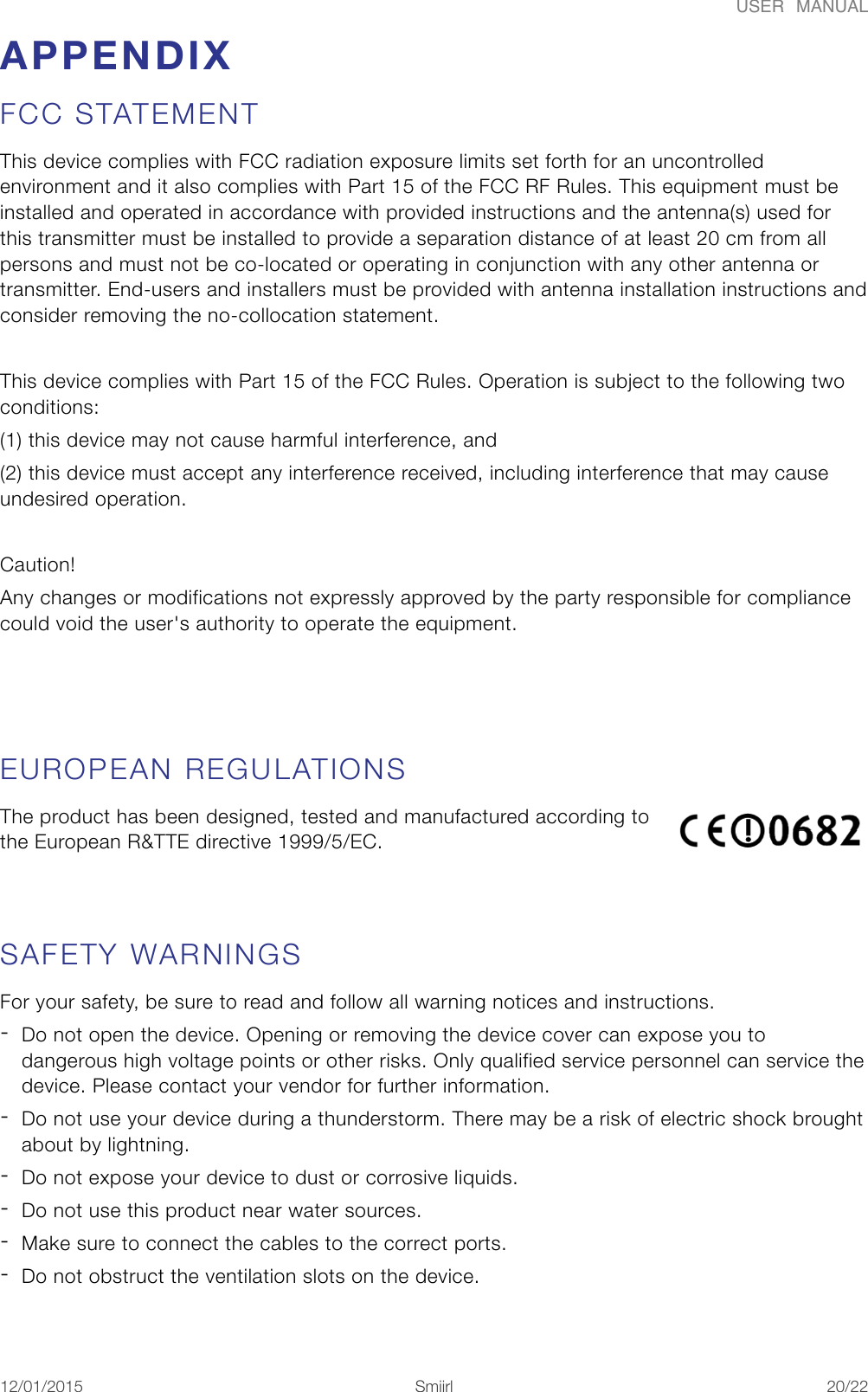 USER  MANUALAPPENDIX FCC STATEMENT This device complies with FCC radiation exposure limits set forth for an uncontrolled environment and it also complies with Part 15 of the FCC RF Rules. This equipment must be installed and operated in accordance with provided instructions and the antenna(s) used for this transmitter must be installed to provide a separation distance of at least 20 cm from all persons and must not be co-located or operating in conjunction with any other antenna or transmitter. End-users and installers must be provided with antenna installation instructions and consider removing the no-collocation statement.  This device complies with Part 15 of the FCC Rules. Operation is subject to the following two conditions:    (1) this device may not cause harmful interference, and  (2) this device must accept any interference received, including interference that may cause undesired operation.  Caution!   Any changes or modifications not expressly approved by the party responsible for compliance could void the user's authority to operate the equipment. EUROPEAN REGULATIONS The product has been designed, tested and manufactured according to the European R&amp;TTE directive 1999/5/EC.  SAFETY WARNINGS For your safety, be sure to read and follow all warning notices and instructions. -Do not open the device. Opening or removing the device cover can expose you to dangerous high voltage points or other risks. Only qualified service personnel can service the device. Please contact your vendor for further information. -Do not use your device during a thunderstorm. There may be a risk of electric shock brought about by lightning. -Do not expose your device to dust or corrosive liquids. -Do not use this product near water sources. -Make sure to connect the cables to the correct ports. -Do not obstruct the ventilation slots on the device. 12/01/2015!!Smiirl"/"20 22