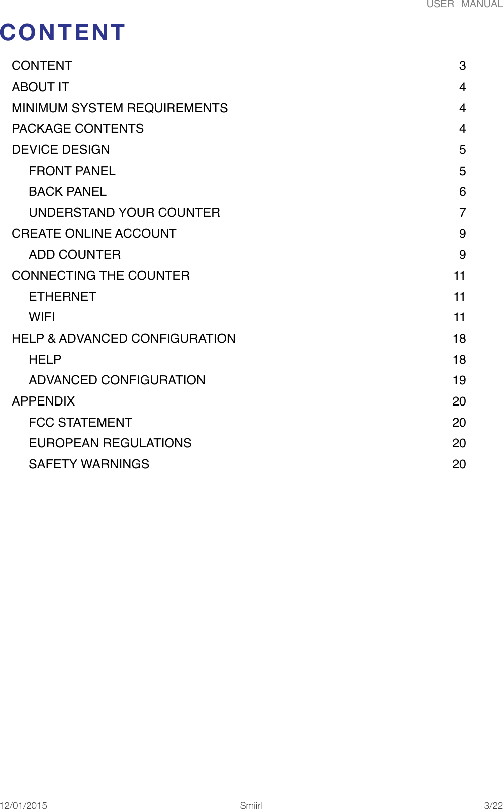 USER  MANUALCONTENT CONTENT 3                                                                                                              ABOUT IT 4                                                                                                               MINIMUM SYSTEM REQUIREMENTS 4                                                                  PACKAGE CONTENTS 4                                                                                          DEVICE DESIGN 5                                                                                                    FRONT PANEL 5                                                                                                  BACK PANEL 6                                                                                                     UNDERSTAND YOUR COUNTER 7                                                                    CREATE ONLINE ACCOUNT 9                                                                                ADD COUNTER 9                                                                                                CONNECTING THE COUNTER 11                                                                           ETHERNET 11                                                                                                      WIFI 11                                                                                                                  HELP &amp; ADVANCED CONFIGURATION 18                                                              HELP 18                                                                                                               ADVANCED CONFIGURATION 19                                                                      APPENDIX 20                                                                                                            FCC STATEMENT 20                                                                                           EUROPEAN REGULATIONS 20                                                                          SAFETY WARNINGS 20                                                                                      12/01/2015!!Smiirl"/"3 22