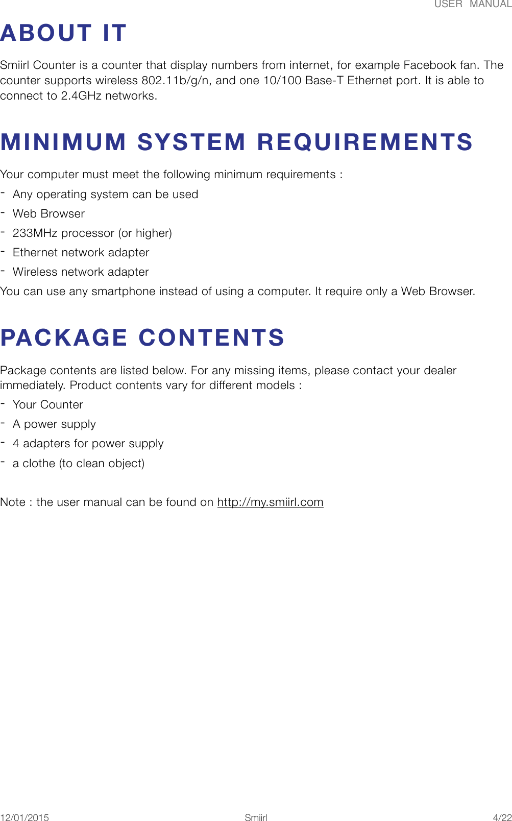 USER  MANUALABOUT IT Smiirl Counter is a counter that display numbers from internet, for example Facebook fan. The counter supports wireless 802.11b/g/n, and one 10/100 Base-T Ethernet port. It is able to connect to 2.4GHz networks. MINIMUM SYSTEM REQUIREMENTS Your computer must meet the following minimum requirements :  -Any operating system can be used -Web Browser -233MHz processor (or higher) -Ethernet network adapter -Wireless network adapter You can use any smartphone instead of using a computer. It require only a Web Browser. PACKAGE CONTENTS Package contents are listed below. For any missing items, please contact your dealer immediately. Product contents vary for different models : -Your Counter -A power supply -4 adapters for power supply -a clothe (to clean object) Note : the user manual can be found on http://my.smiirl.com 12/01/2015!!Smiirl"/"4 22