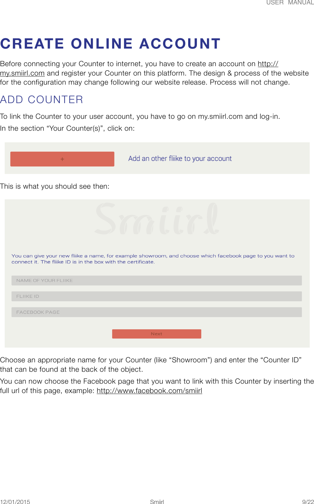 USER  MANUALCREATE ONLINE ACCOUNT Before connecting your Counter to internet, you have to create an account on http://my.smiirl.com and register your Counter on this platform. The design &amp; process of the website for the configuration may change following our website release. Process will not change. ADD COUNTER To link the Counter to your user account, you have to go on my.smiirl.com and log-in. In the section &ldquo;Your Counter(s)&rdquo;, click on:   This is what you should see then: Choose an appropriate name for your Counter (like &ldquo;Showroom&rdquo;) and enter the &ldquo;Counter ID&rdquo; that can be found at the back of the object. You can now choose the Facebook page that you want to link with this Counter by inserting the full url of this page, example: http://www.facebook.com/smiirl 12/01/2015!!Smiirl"/"9 22