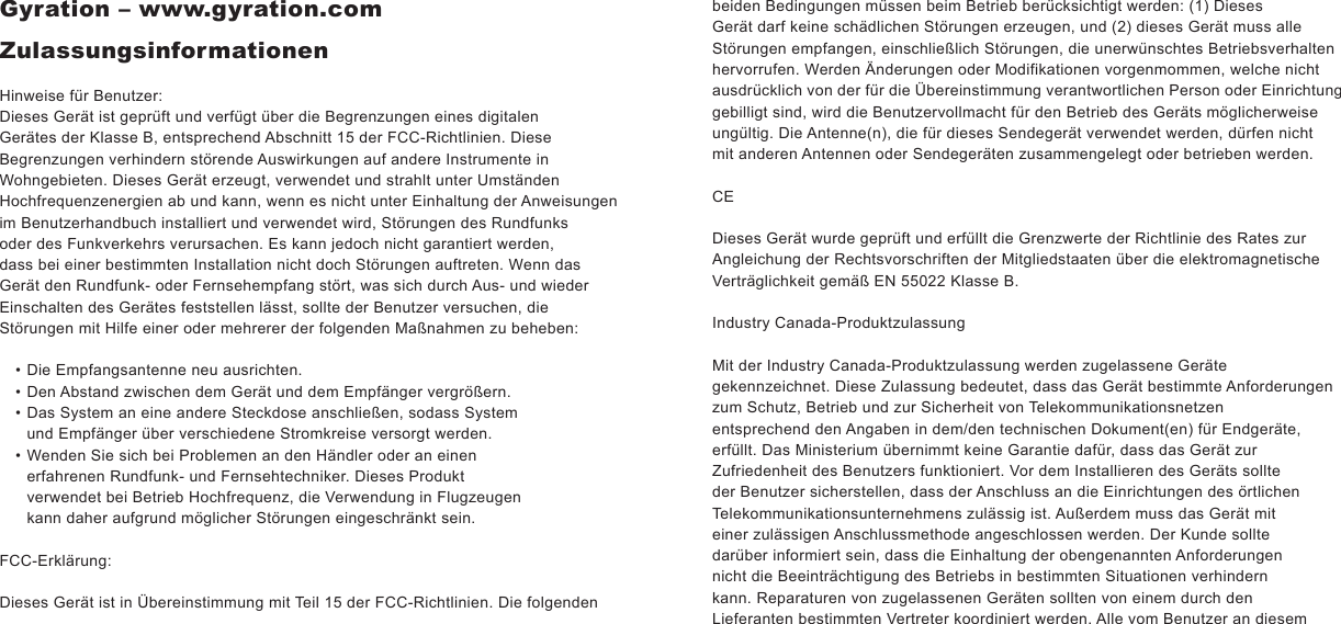 Gyration – www.gyration.comZulassungsinformationenHinweise für Benutzer:Dieses Gerät ist geprüft und verfügt über die Begrenzungen eines digitalen Gerätes der Klasse B, entsprechend Abschnitt 15 der FCC-Richtlinien. DieseBegrenzungen verhindern störende Auswirkungen auf andere Instrumente in Wohngebieten. Dieses Gerät erzeugt, verwendet und strahlt unter UmständenHochfrequenzenergien ab und kann, wenn es nicht unter Einhaltung der Anweisungen im Benutzerhandbuch installiert und verwendet wird, Störungen des Rundfunks oder des Funkverkehrs verursachen. Es kann jedoch nicht garantiert werden, dass bei einer bestimmten Installation nicht doch Störungen auftreten. Wenn das Gerät den Rundfunk- oder Fernsehempfang stört, was sich durch Aus- und wieder Einschalten des Gerätes feststellen lässt, sollte der Benutzer versuchen, die Störungen mit Hilfe einer oder mehrerer der folgenden Maßnahmen zu beheben:Die Empfangsantenne neu ausrichten.Den Abstand zwischen dem Gerät und dem Empfänger vergrößern.Das System an eine andere Steckdose anschließen, sodass System und Empfänger über verschiedene Stromkreise versorgt werden.Wenden Sie sich bei Problemen an den Händler oder an einen erfahrenen Rundfunk- und Fernsehtechniker. Dieses Produkt verwendet bei Betrieb Hochfrequenz, die Verwendung in Flugzeugen kann daher aufgrund möglicher Störungen eingeschränkt sein.FCC-Erklärung:Dieses Gerät ist in Übereinstimmung mit Teil 15 der FCC-Richtlinien. Die folgenden ••••beiden Bedingungen müssen beim Betrieb berücksichtigt werden: (1) Dieses Gerät darf keine schädlichen Störungen erzeugen, und (2) dieses Gerät muss alle Störungen empfangen, einschließlich Störungen, die unerwünschtes Betriebsverhalten hervorrufen. Werden Änderungen oder Modifikationen vorgenmommen, welche nicht ausdrücklich von der für die Übereinstimmung verantwortlichen Person oder Einrichtung gebilligt sind, wird die Benutzervollmacht für den Betrieb des Geräts möglicherweise ungültig. Die Antenne(n), die für dieses Sendegerät verwendet werden, dürfen nicht mit anderen Antennen oder Sendegeräten zusammengelegt oder betrieben werden.CEDieses Gerät wurde geprüft und erfüllt die Grenzwerte der Richtlinie des Rates zur Angleichung der Rechtsvorschriften der Mitgliedstaaten über die elektromagnetischeVerträglichkeit gemäß EN 55022 Klasse B.Industry Canada-ProduktzulassungMit der Industry Canada-Produktzulassung werden zugelassene Geräte gekennzeichnet. Diese Zulassung bedeutet, dass das Gerät bestimmte Anforderungen zum Schutz, Betrieb und zur Sicherheit von Telekommunikationsnetzen entsprechend den Angaben in dem/den technischen Dokument(en) für Endgeräte, erfüllt. Das Ministerium übernimmt keine Garantie dafür, dass das Gerät zur Zufriedenheit des Benutzers funktioniert. Vor dem Installieren des Geräts sollte der Benutzer sicherstellen, dass der Anschluss an die Einrichtungen des örtlichen Telekommunikationsunternehmens zulässig ist. Außerdem muss das Gerät mit einer zulässigen Anschlussmethode angeschlossen werden. Der Kunde sollte darüber informiert sein, dass die Einhaltung der obengenannten Anforderungen nicht die Beeinträchtigung des Betriebs in bestimmten Situationen verhindern kann. Reparaturen von zugelassenen Geräten sollten von einem durch den Lieferanten bestimmten Vertreter koordiniert werden. Alle vom Benutzer an diesem 