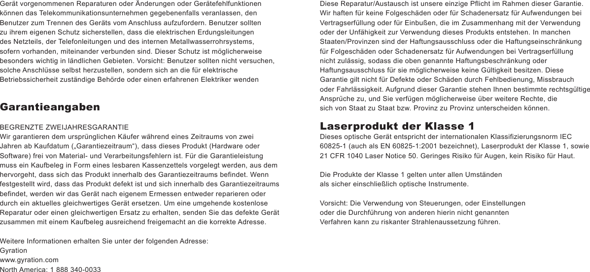Gerät vorgenommenen Reparaturen oder Änderungen oder Gerätefehlfunktionen können das Telekommunikationsunternehmen gegebenenfalls veranlassen, den Benutzer zum Trennen des Geräts vom Anschluss aufzufordern. Benutzer sollten zu ihrem eigenen Schutz sicherstellen, dass die elektrischen Erdungsleitungen des Netzteils, der Telefonleitungen und des internen Metallwasserrohrsystems, sofern vorhanden, miteinander verbunden sind. Dieser Schutz ist möglicherweise besonders wichtig in ländlichen Gebieten. Vorsicht: Benutzer sollten nicht versuchen, solche Anschlüsse selbst herzustellen, sondern sich an die für elektrische Betriebssicherheit zuständige Behörde oder einen erfahrenen Elektriker wendenGarantieangabenBEGRENZTE ZWEIJAHRESGARANTIEWir garantieren dem ursprünglichen Käufer während eines Zeitraums von zwei Jahren ab Kaufdatum („Garantiezeitraum“), dass dieses Produkt (Hardware oder Software) frei von Material- und Verarbeitungsfehlern ist. Für die Garantieleistung muss ein Kaufbeleg in Form eines lesbaren Kassenzettels vorgelegt werden, aus dem hervorgeht, dass sich das Produkt innerhalb des Garantiezeitraums befindet. Wenn festgestellt wird, dass das Produkt defekt ist und sich innerhalb des Garantiezeitraums befindet, werden wir das Gerät nach eigenem Ermessen entweder reparieren oder durch ein aktuelles gleichwertiges Gerät ersetzen. Um eine umgehende kostenlose Reparatur oder einen gleichwertigen Ersatz zu erhalten, senden Sie das defekte Gerät zusammen mit einem Kaufbeleg ausreichend freigemacht an die korrekte Adresse.Weitere Informationen erhalten Sie unter der folgenden Adresse:Gyrationwww.gyration.comNorth America: 1 888 340-0033Diese Reparatur/Austausch ist unsere einzige Pflicht im Rahmen dieser Garantie. Wir haften für keine Folgeschäden oder für Schadenersatz für Aufwendungen bei Vertragserfüllung oder für Einbußen, die im Zusammenhang mit der Verwendung oder der Unfähigkeit zur Verwendung dieses Produkts entstehen. In manchen Staaten/Provinzen sind der Haftungsausschluss oder die Haftungseinschränkung für Folgeschäden oder Schadenersatz für Aufwendungen bei Vertragserfüllungnicht zulässig, sodass die oben genannte Haftungsbeschränkung oder Haftungsausschluss für sie möglicherweise keine Gültigkeit besitzen. Diese Garantie gilt nicht für Defekte oder Schäden durch Fehlbedienung, Missbrauch oder Fahrlässigkeit. Aufgrund dieser Garantie stehen Ihnen bestimmte rechtsgültige Ansprüche zu, und Sie verfügen möglicherweise über weitere Rechte, die sich von Staat zu Staat bzw. Provinz zu Provinz unterscheiden können.Laserprodukt der Klasse 1Dieses optische Gerät entspricht der internationalen Klassifizierungsnorm IEC 60825-1 (auch als EN 60825-1:2001 bezeichnet), Laserprodukt der Klasse 1, sowie 21 CFR 1040 Laser Notice 50. Geringes Risiko für Augen, kein Risiko für Haut.Die Produkte der Klasse 1 gelten unter allen Umständen als sicher einschließlich optische Instrumente.Vorsicht: Die Verwendung von Steuerungen, oder Einstellungen oder die Durchführung von anderen hierin nicht genannten Verfahren kann zu riskanter Strahlenaussetzung führen.