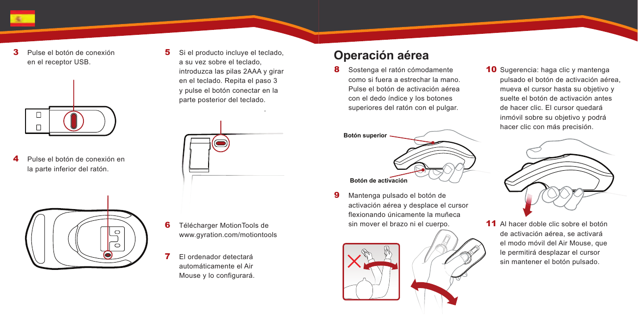 .   Botón superiorBotón de activaciónPulse el botón de conexión en el receptor USB.Pulse el botón de conexión en la parte inferior del ratón.3 4 Si el producto incluye el teclado, a su vez sobre el teclado, introduzca las pilas 2AAA y girar en el teclado. Repita el paso 3 y pulse el botón conectar en la parte posterior del teclado.Télécharger MotionTools de  www.gyration.com/motiontoolsEl ordenador detectará automáticamente el Air Mouse y lo configurará.5 6 7 Sostenga el ratón cómodamente como si fuera a estrechar la mano. Pulse el botón de activación aérea con el dedo índice y los botones superiores del ratón con el pulgar. Mantenga pulsado el botón de activación aérea y desplace el cursor flexionando únicamente la muñeca sin mover el brazo ni el cuerpo. 8 9 Sugerencia: haga clic y mantenga pulsado el botón de activación aérea, mueva el cursor hasta su objetivo y suelte el botón de activación antes de hacer clic. El cursor quedará inmóvil sobre su objetivo y podrá hacer clic con más precisión. Al hacer doble clic sobre el botón de activación aérea, se activará el modo móvil del Air Mouse, que le permitirá desplazar el cursor sin mantener el botón pulsado.10 11 Operación aérea