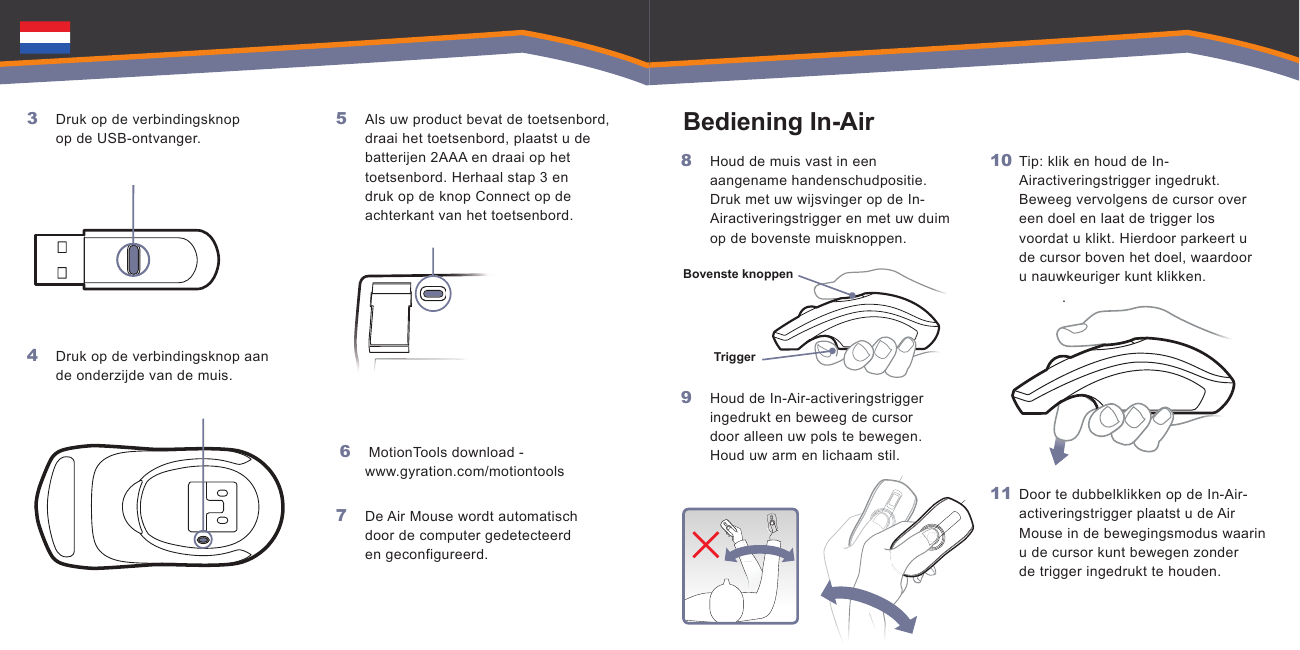   .  Bovenste knoppenTrigger    Druk op de verbindingsknop op de USB-ontvanger.Druk op de verbindingsknop aan de onderzijde van de muis.3 4 Als uw product bevat de toetsenbord, draai het toetsenbord, plaatst u de batterijen 2AAA en draai op het toetsenbord. Herhaal stap 3 en druk op de knop Connect op de achterkant van het toetsenbord. MotionTools download -  www.gyration.com/motiontoolsDe Air Mouse wordt automatisch door de computer gedetecteerd en geconfigureerd.5 6 7 Houd de muis vast in een aangename handenschudpositie. Druk met uw wijsvinger op de In-Airactiveringstrigger en met uw duim op de bovenste muisknoppen. Houd de In-Air-activeringstrigger ingedrukt en beweeg de cursor door alleen uw pols te bewegen. Houd uw arm en lichaam stil.8 9 Tip: klik en houd de In-Airactiveringstrigger ingedrukt. Beweeg vervolgens de cursor over een doel en laat de trigger los voordat u klikt. Hierdoor parkeert u de cursor boven het doel, waardoor u nauwkeuriger kunt klikken.Door te dubbelklikken op de In-Air-activeringstrigger plaatst u de Air Mouse in de bewegingsmodus waarin u de cursor kunt bewegen zonder de trigger ingedrukt te houden.10 11 Bediening In-Air