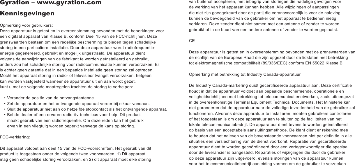 Gyration – www.gyration.comKennisgevingenOpmerking voor gebruikers:Deze apparatuur is getest en in overeenstemming bevonden met de beperkingen voor een digitaal apparaat van Klasse B, conform Deel 15 van de FCC-richtlijnen. Deze grenswaarden bestaan om een redelijke bescherming te bieden tegen schadelijke storing in een particuliere installatie. Door deze apparatuur wordt radiofrequentie-energie gegenereerd, gebruikt en mogelijk uitgestraald. De apparatuur dient volgens de aanwijzingen van de fabrikant te worden geïnstalleerd en gebruikt, anders zou het schadelijke storing voor radiocommunicatie kunnen veroorzaken. Er is echter geen garantie dat in een bepaalde installatie geen storing zal optreden. Mocht het apparaat storing in radio- of televisieontvangst veroorzaken, hetgeen kan worden vastgesteld wanneer de apparatuur uit en aan wordt gezet,kunt u met de volgende maatregelen trachten de storing te verhelpen:Verander de positie van de ontvangstantenne.Zet de apparatuur en het ontvangende apparaat verder bij elkaar vandaan.Sluit de apparatuur niet aan op hetzelfde stopcontact als het ontvangende apparaat.Bel de dealer of een ervaren radio-/tv-technicus voor hulp. Dit product maakt gebruik van een radiofrequentie. Om deze reden kan het gebruik ervan in een vliegtuig worden beperkt vanwege de kans op storing.FCC-verklaring:Dit apparaat voldoet aan deel 15 van de FCC-voorschriften. Het gebruik van dit product is toegestaan onder de volgende twee voorwaarden: 1) Dit apparaat mag geen schadelijke storing veroorzaken, en 2) dit apparaat moet elke storing ••••van buitenaf accepteren, met inbegrip van storingen die nadelige gevolgen voor de werking van het apparaat kunnen hebben. Alle wijzigingen of aanpassingen die niet zijn goedgekeurd door de partij die verantwoordelijk is voor de naleving, kunnen de bevoegdheid van de gebruiker om het apparaat te bedienen nietig verklaren. Deze zender dient niet samen met een antenne of zender te worden gebruikt of in de buurt van een andere antenne of zender te worden geplaatst.CEDeze apparatuur is getest en in overeenstemming bevonden met de grenswaarden van de richtlijn van de Europese Raad die zijn opgezet door de lidstaten met betrekking tot elektromagnetische compatibiliteit (89/336/EEC) conform EN 55022 Klasse B. Opmerking met betrekking tot Industry Canada-apparatuur De Industry Canada-markering duidt gecertificeerde apparatuur aan. Deze certificatie houdt in dat de apparatuur voldoet aan bepaalde beschermende, operationele en veiligheidsrichtlijnen met betrekking tot telecommunicatienetwerken, zoals uiteengezet in de overeenkomstige Terminal Equipment Technical Documents. Het Ministerie kan niet garanderen dat de apparatuur naar de volledige tevredenheid van de gebruiker zal functioneren. Alvorens deze apparatuur te installeren, moeten gebruikers controleren of het toegestaan is om deze apparatuur aan te sluiten op de faciliteiten van het lokale telecommunicatiebedrijf. De apparatuur dient tevens te worden geïnstalleerd op basis van een acceptabele aansluitingsmethode. De klant dient er rekening mee te houden dat het naleven van de bovenstaande voorwaarden niet per definitie in alle situaties een verslechtering van de dienst voorkomt. Reparatie van gecertificeerde apparatuur dient te worden gecoördineerd door een vertegenwoordiger die speciaal door de leverancier is aangesteld. Reparaties of wijzigingen die door de gebruiker op deze apparatuur zijn uitgevoerd, evenals storingen van de apparatuur kunnen voor het telecommunicatiebedrijf aanleiding vormen om de gebruiker te verzoeken 
