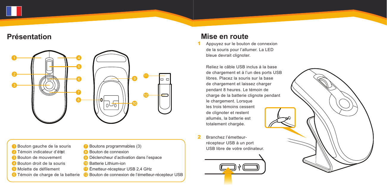 1112t1112PrésentationBouton gauche de la sourisTémoin indicateur d’étatBouton de mouvementBouton droit de la sourisMolette de défilementTémoin de charge de la batterieBoutons programmables (3)Bouton de connexionDéclencheur d’activation dans l’espaceBatterie Lithium-ionÉmetteur-récepteur USB 2,4 GHzBouton de connexion de l’émetteur-récepteur USBMise en routeAppuyez sur le bouton de connexion de la souris pour l’allumer. La LED bleue devrait clignoter.   Reliez le câble USB inclus à la base de chargement et à l’un des ports USB libres. Placez la souris sur la base de chargement et laissez charger pendant 8 heures. Le témoin de charge de la batterie clignote pendant le chargement. Lorsque les trois témoins cessent de clignoter et restent allumés, la batterie est totalement chargée.Branchez l’émetteur-récepteur USB à un port USB libre de votre ordinateur.1 2 