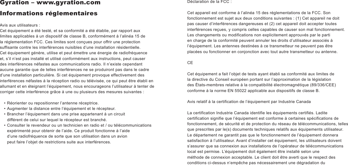 Gyration – www.gyration.comInformations réglementairesAvis aux utilisateurs :Cet équipement a été testé, et sa conformité a été établie, par rapport aux limites applicables à un dispositif de classe B, conformément à l’alinéa 15 de la réglementation FCC. Ces limites sont conçues pour offrir une protection suffisante contre les interférences nuisibles d’une installation résidentielle. Cet équipement génère, utilise et peut émettre une énergie de radiofréquence et, s’il n’est pas installé et utilisé conformément aux instructions, peut causer des interférences néfastes aux communications radio. Il n’existe cependant aucune garantie que de telles interférences ne se produiront pas dans le cadre d’une installation particulière. Si cet équipement provoque effectivement des interférences néfastes à la réception radio ou télévisée, ce qui peut être établi en allumant et en éteignant l’équipement, nous encourageons l’utilisateur à tenter de corriger cette interférence grâce à une ou plusieurs des mesures suivantes : Réorienter ou repositionner l’antenne réceptrice.Augmenter la distance entre l’équipement et le récepteur.Brancher l’équipement dans une prise appartenant à un circuit différent de celui sur lequel le récepteur est branché.Consulter le revendeur ou un technicien en radio et / ou télécommunications expérimenté pour obtenir de l’aide. Ce produit fonctionne à l’aide d’une radiofréquence de sorte que son utilisation dans un avion peut faire l’objet de restrictions suite aux interférences.••••Déclaration de la FCC :Cet appareil est conforme à l’alinéa 15 des réglementations de la FCC. Son fonctionnement est sujet aux deux conditions suivantes : (1) Cet appareil ne doit pas causer d’interférences dangereuses et (2) cet appareil doit accepter toutes interférences reçues, y compris celles capables de causer son mal fonctionnement. Les changements ou modifications non explicitement approuvés par le parti en charge de la conformité peuvent annuler les droits d’utilisateur associés à l’équipement. Les antennes destinées à ce transmetteur ne peuvent pas être placées ou fonctionner en conjonction avec tout autre transmetteur ou antenne.CECet équipement a fait l’objet de tests ayant établi sa conformité aux limites de la directive du Conseil européen portant sur l’approximation de la législation des États-membres relative à la compatibilité électromagnétique (89/336/CEE) conforme à la norme EN 55022 applicable aux dispositifs de classe B.Avis relatif à la certification de l’équipement par Industrie CanadaLa certification Industrie Canada identifie les équipements certifiés. Ladite certification signifie que l’équipement est conforme à certaines spécifications de fonctionnement, de sécurité et de protection du réseau de télécommunications, telles que prescrites par le(s) documents techniques relatifs aux équipements utilisateur. Le département ne garantit pas que le fonctionnement de l’équipement donnera satisfaction à l’utilisateur. Avant d’installer cet équipement, les utilisateurs doivent s’assurer que sa connexion aux installations de l’opérateur de télécommunications local est permise. L’équipement doit également être installé selon uneméthode de connexion acceptable. Le client doit être averti que le respect des conditions ci-dessus n’empêche pas nécessairement une dégradation du