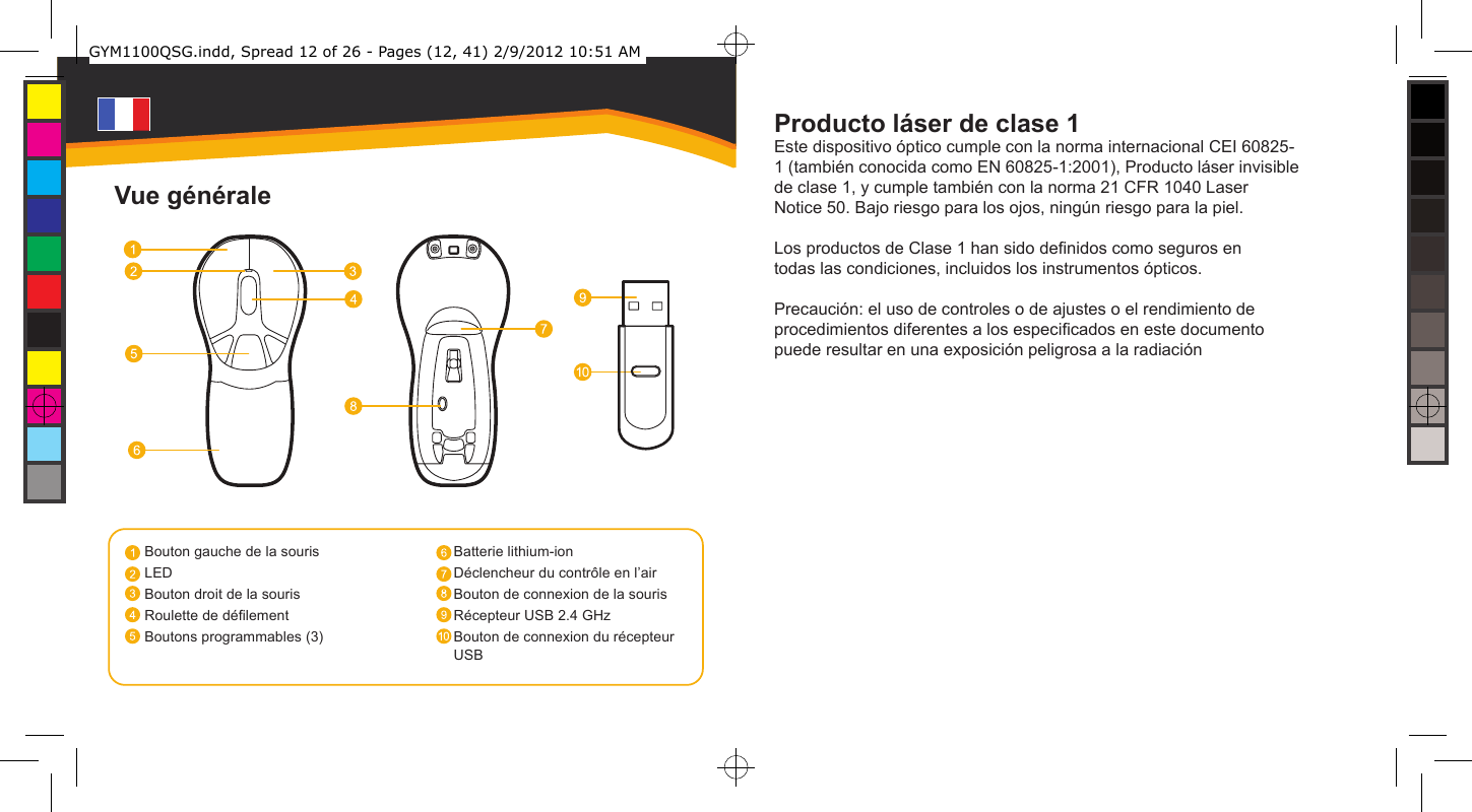 Producto láser de clase 1Este dispositivo óptico cumple con la norma internacional CEI 60825-1 (también conocida como EN 60825-1:2001), Producto láser invisible de clase 1, y cumple también con la norma 21 CFR 1040 Laser Notice 50. Bajo riesgo para los ojos, ningún riesgo para la piel.Los productos de Clase 1 han sido denidos como seguros en todas las condiciones, incluidos los instrumentos ópticos. Precaución: el uso de controles o de ajustes o el rendimiento de procedimientos diferentes a los especicados en este documento puede resultar en una exposición peligrosa a la radiaciónBouton gauche de la sourisLEDBouton droit de la sourisRoulette de délementBoutons programmables (3)Batterie lithium-ionDéclencheur du contrôle en l’airBouton de connexion de la sourisRécepteur USB 2.4 GHzBouton de connexion du récepteur USBVue généraleGYM1100QSG.indd, Spread 12 of 26 - Pages (12, 41) 2/9/2012 10:51 AM 