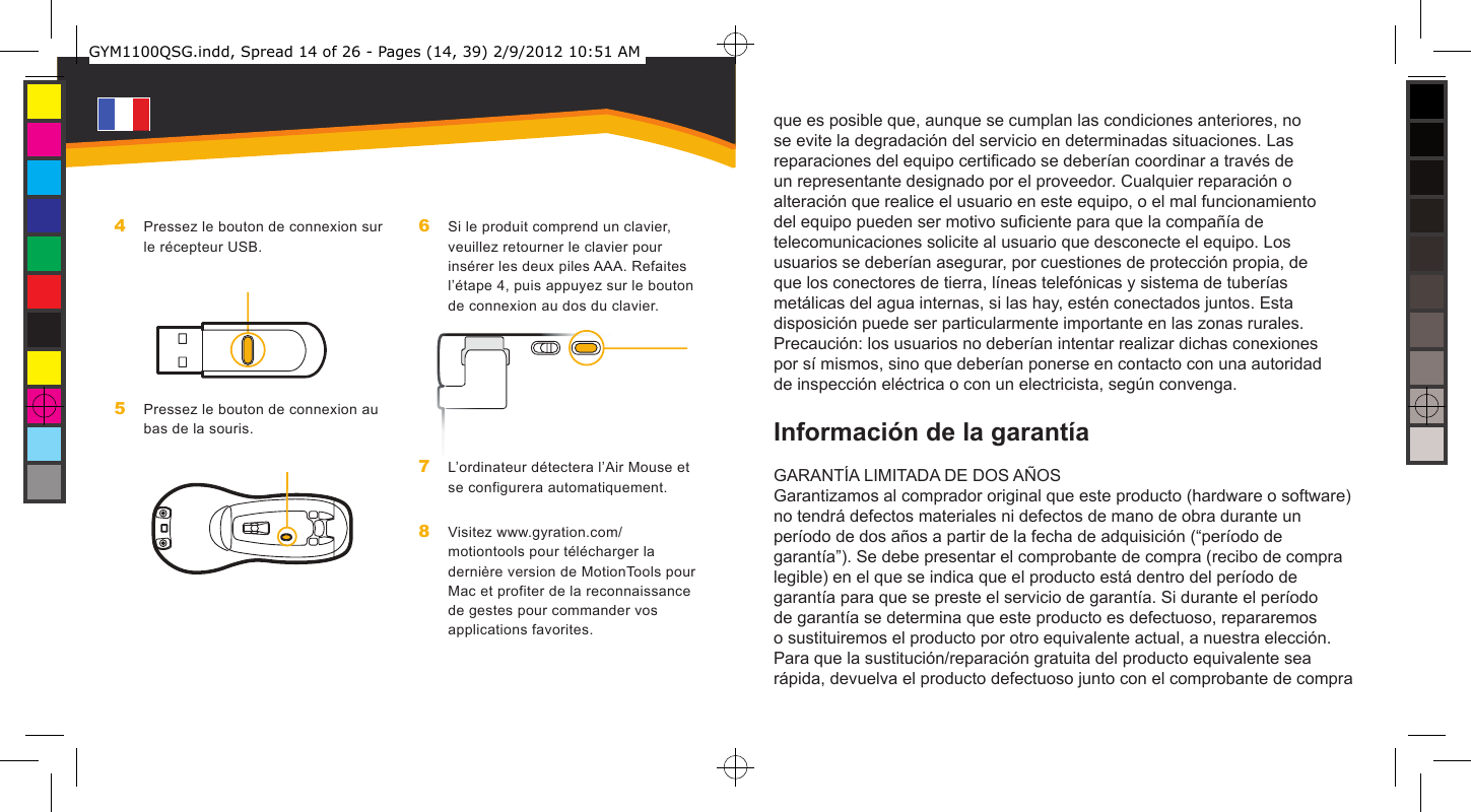 que es posible que, aunque se cumplan las condiciones anteriores, no se evite la degradación del servicio en determinadas situaciones. Las reparaciones del equipo certicado se deberían coordinar a través de un representante designado por el proveedor. Cualquier reparación o alteración que realice el usuario en este equipo, o el mal funcionamiento del equipo pueden ser motivo suciente para que la compañía de telecomunicaciones solicite al usuario que desconecte el equipo. Los usuarios se deberían asegurar, por cuestiones de protección propia, de que los conectores de tierra, líneas telefónicas y sistema de tuberías metálicas del agua internas, si las hay, estén conectados juntos. Esta disposición puede ser particularmente importante en las zonas rurales. Precaución: los usuarios no deberían intentar realizar dichas conexiones por sí mismos, sino que deberían ponerse en contacto con una autoridad de inspección eléctrica o con un electricista, según convenga.Información de la garantíaGARANTÍA LIMITADA DE DOS AÑOSGarantizamos al comprador original que este producto (hardware o software) no tendrá defectos materiales ni defectos de mano de obra durante un período de dos años a partir de la fecha de adquisición (“período de garantía”). Se debe presentar el comprobante de compra (recibo de compra legible) en el que se indica que el producto está dentro del período de garantía para que se preste el servicio de garantía. Si durante el período de garantía se determina que este producto es defectuoso, repararemos o sustituiremos el producto por otro equivalente actual, a nuestra elección. Para que la sustitución/reparación gratuita del producto equivalente sea rápida, devuelva el producto defectuoso junto con el comprobante de compra Pressez le bouton de connexion sur le récepteur USB.Pressez le bouton de connexion au bas de la souris.4 5 Si le produit comprend un clavier, veuillez retourner le clavier pour insérer les deux piles AAA. Refaites l’étape 4, puis appuyez sur le bouton de connexion au dos du clavier.L’ordinateur détectera l’Air Mouse et se configurera automatiquement.Visitez www.gyration.com/motiontools pour télécharger la dernière version de MotionTools pour Mac et profiter de la reconnaissance de gestes pour commander vos applications favorites.6 7 8 GYM1100QSG.indd, Spread 14 of 26 - Pages (14, 39) 2/9/2012 10:51 AM 