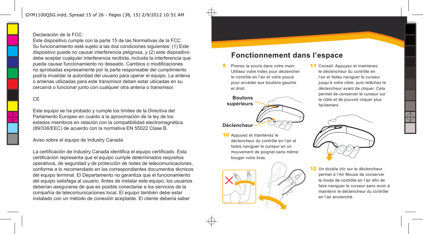 Declaración de la FCC:Este dispositivo cumple con la parte 15 de las Normativas de la FCC. Su funcionamiento está sujeto a las dos condiciones siguientes: (1) Este dispositivo puede no causar interferencia peligrosa, y (2) este dispositivo debe aceptar cualquier interferencia recibida, incluida la interferencia que pueda causar funcionamiento no deseado. Cambios o modicaciones no aprobadas expresamente por la parte responsable del cumplimiento podría invalidar la autoridad del usuario para operar el equipo. La antena o antenas utilizadas para este transmisor deben estar ubicadas en su cercanía o funcionar junto con cualquier otra antena o transmisor.CEEste equipo se ha probado y cumple los límites de la Directiva del Parlamento Europeo en cuanto a la aproximación de la ley de los estados miembros en relación con la compatibilidad electromagnética (89/336/EEC) de acuerdo con la normativa EN 55022 Clase B.Aviso sobre el equipo de Industry CanadaLa certicación de Industry Canada identica el equipo certicado. Esta certicación representa que el equipo cumple determinados requisitos operativos, de seguridad y de protección de redes de telecomunicaciones, conforme a lo recomendado en los correspondientes documentos técnicos del equipo terminal. El Departamento no garantiza que el funcionamiento del equipo satisfaga al usuario. Antes de instalar este equipo, los usuarios deberían asegurarse de que es posible conectarse a los servicios de la compañía de telecomunicaciones local. El equipo también debe estar instalado con un método de conexión aceptable. El cliente debería saber Boutons supérieursDéclencheurFonctionnement dans l’espacePrenez la souris dans votre main. Utilisez votre index pour déclencher le contrôle en l’air et votre pouce pour accéder aux boutons gauche et droit.Appuyez et maintenez le déclencheur du contrôle en l’air et faites naviguer le curseur en un mouvement de poignet sans même bouger votre bras.9 10 Conseil: Appuyez et maintenez le déclencheur du contrôle en l’air et faites naviguer le curseur jusqu’à votre cible, puis relâchez le déclencheur avant de cliquer. Cela permet de conserver le curseur sur la cible et de pouvoir cliquer plus facilement.Un double clic sur le déclencheur permet à l’Air Mouse de conserver le mode de contrôle en l’air afin de faire naviguer le curseur sans avoir à maintenir le déclencheur du contrôle en l’air enclenché.11 12 GYM1100QSG.indd, Spread 15 of 26 - Pages (38, 15) 2/9/2012 10:51 AM 