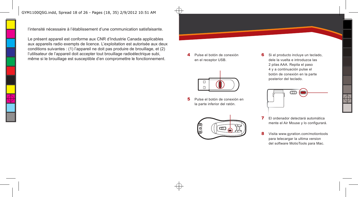l’intensité nécessaire à l’établissement d’une communication satisfaisante.Le présent appareil est conforme aux CNR d’Industrie Canada applicables aux appareils radio exempts de licence. L’exploitation est autorisée aux deux conditions suivantes : (1) l’appareil ne doit pas produire de brouillage, et (2) l’utilisateur de l’appareil doit accepter tout brouillage radioélectrique subi, même si le brouillage est susceptible d’en compromettre le fonctionnement. Pulse el botón de conexión en el receptor USB.Pulse el botón de conexión en la parte inferior del ratón.4 5 Si el producto incluye un teclado, dele la vuelta e introduzca las 2 pilas AAA. Repita el paso 4 y a continuación pulse el botón de conexión en la parte posterior del teclado.El ordenador detectará automática mente el Air Mouse y lo configurará.Visita www.gyration.com/motiontools para telecargar la ultima version del software MotioTools para Mac.6 7 8 GYM1100QSG.indd, Spread 18 of 26 - Pages (18, 35) 2/9/2012 10:51 AM 