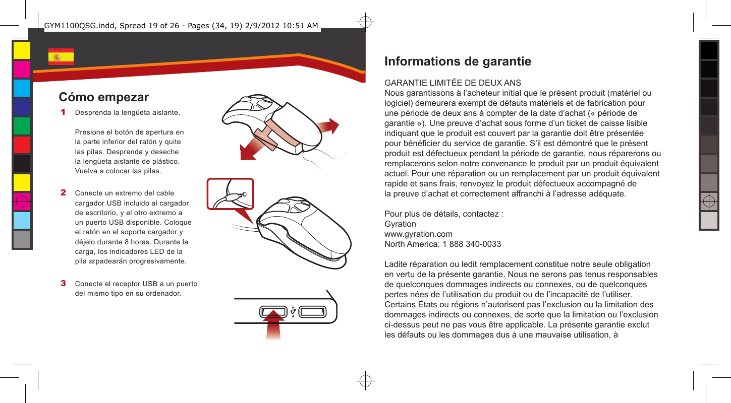 Informations de garantieGARANTIE LIMITÉE DE DEUX ANSNous garantissons à l’acheteur initial que le présent produit (matériel ou logiciel) demeurera exempt de défauts matériels et de fabrication pour une période de deux ans à compter de la date d’achat (« période de garantie »). Une preuve d’achat sous forme d’un ticket de caisse lisible indiquant que le produit est couvert par la garantie doit être présentée pour bénécier du service de garantie. S’il est démontré que le présent produit est défectueux pendant la période de garantie, nous réparerons ou remplacerons selon notre convenance le produit par un produit équivalent actuel. Pour une réparation ou un remplacement par un produit équivalent rapide et sans frais, renvoyez le produit défectueux accompagné de la preuve d’achat et correctement affranchi à l’adresse adéquate.Pour plus de détails, contactez :Gyrationwww.gyration.comNorth America: 1 888 340-0033Ladite réparation ou ledit remplacement constitue notre seule obligation en vertu de la présente garantie. Nous ne serons pas tenus responsables de quelconques dommages indirects ou connexes, ou de quelconques pertes nées de l’utilisation du produit ou de l’incapacité de l’utiliser. Certains États ou régions n’autorisent pas l’exclusion ou la limitation des dommages indirects ou connexes, de sorte que la limitation ou l’exclusion ci-dessus peut ne pas vous être applicable. La présente garantie exclut les défauts ou les dommages dus à une mauvaise utilisation, à Desprenda la lengüeta aislante.  Presione el botón de apertura en la parte inferior del ratón y quite las pilas. Desprenda y deseche la lengüeta aislante de plástico. Vuelva a colocar las pilas.Conecte un extremo del cable cargador USB incluido al cargador de escritorio, y el otro extremo a un puerto USB disponible. Coloque el ratón en el soporte cargador y déjelo durante 8 horas. Durante la carga, los indicadores LED de la pila arpadearán progresivamente.Conecte el receptor USB a un puerto del mismo tipo en su ordenador.1 2 3 Cómo empezarGYM1100QSG.indd, Spread 19 of 26 - Pages (34, 19) 2/9/2012 10:51 AM 