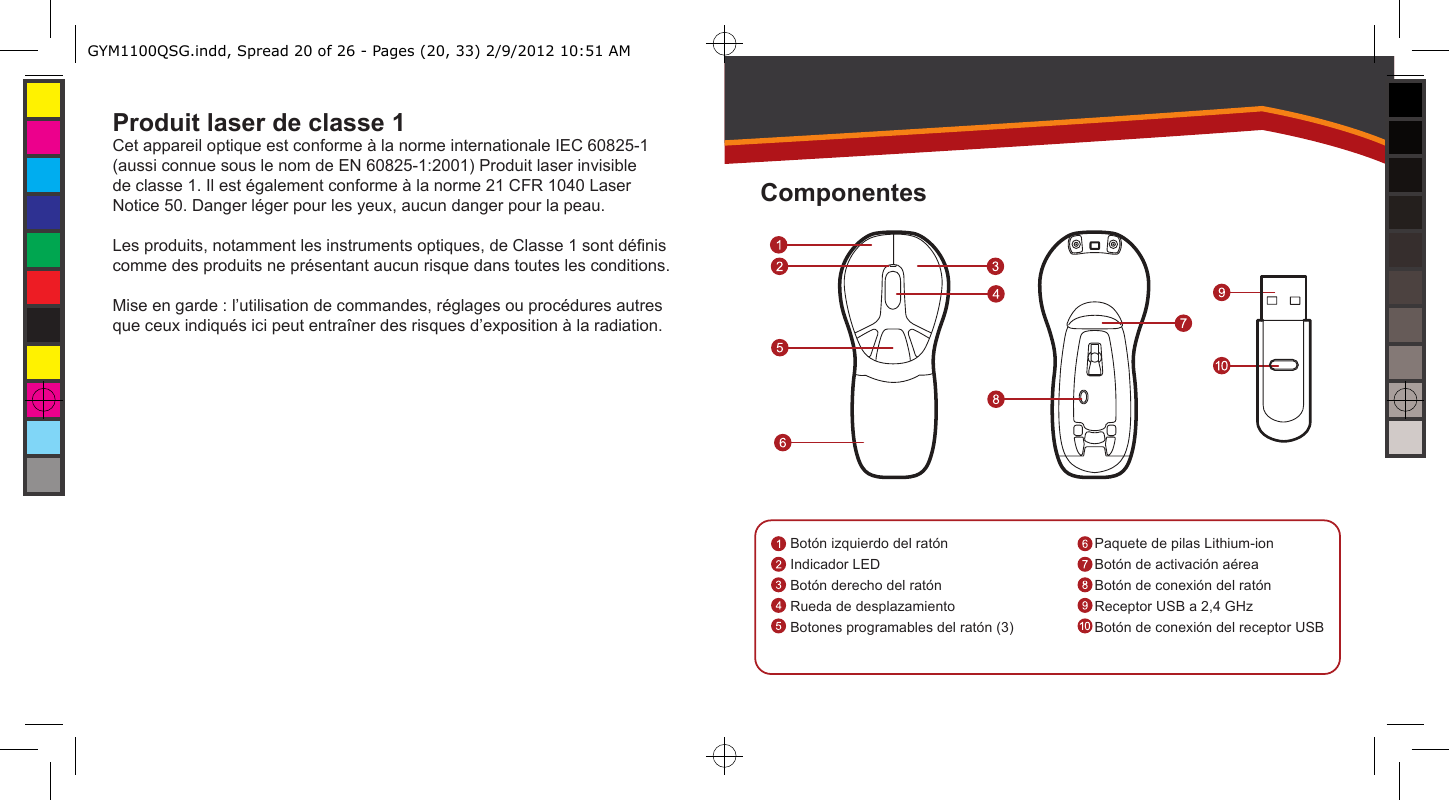 Produit laser de classe 1Cet appareil optique est conforme à la norme internationale IEC 60825-1 (aussi connue sous le nom de EN 60825-1:2001) Produit laser invisible de classe 1. Il est également conforme à la norme 21 CFR 1040 Laser Notice 50. Danger léger pour les yeux, aucun danger pour la peau.Les produits, notamment les instruments optiques, de Classe 1 sont dénis comme des produits ne présentant aucun risque dans toutes les conditions. Mise en garde : l’utilisation de commandes, réglages ou procédures autres que ceux indiqués ici peut entraîner des risques d’exposition à la radiation.Botón izquierdo del ratónIndicador LEDBotón derecho del ratónRueda de desplazamientoBotones programables del ratón (3)Paquete de pilas Lithium-ionBotón de activación aéreaBotón de conexión del ratónReceptor USB a 2,4 GHzBotón de conexión del receptor USBComponentesGYM1100QSG.indd, Spread 20 of 26 - Pages (20, 33) 2/9/2012 10:51 AM 