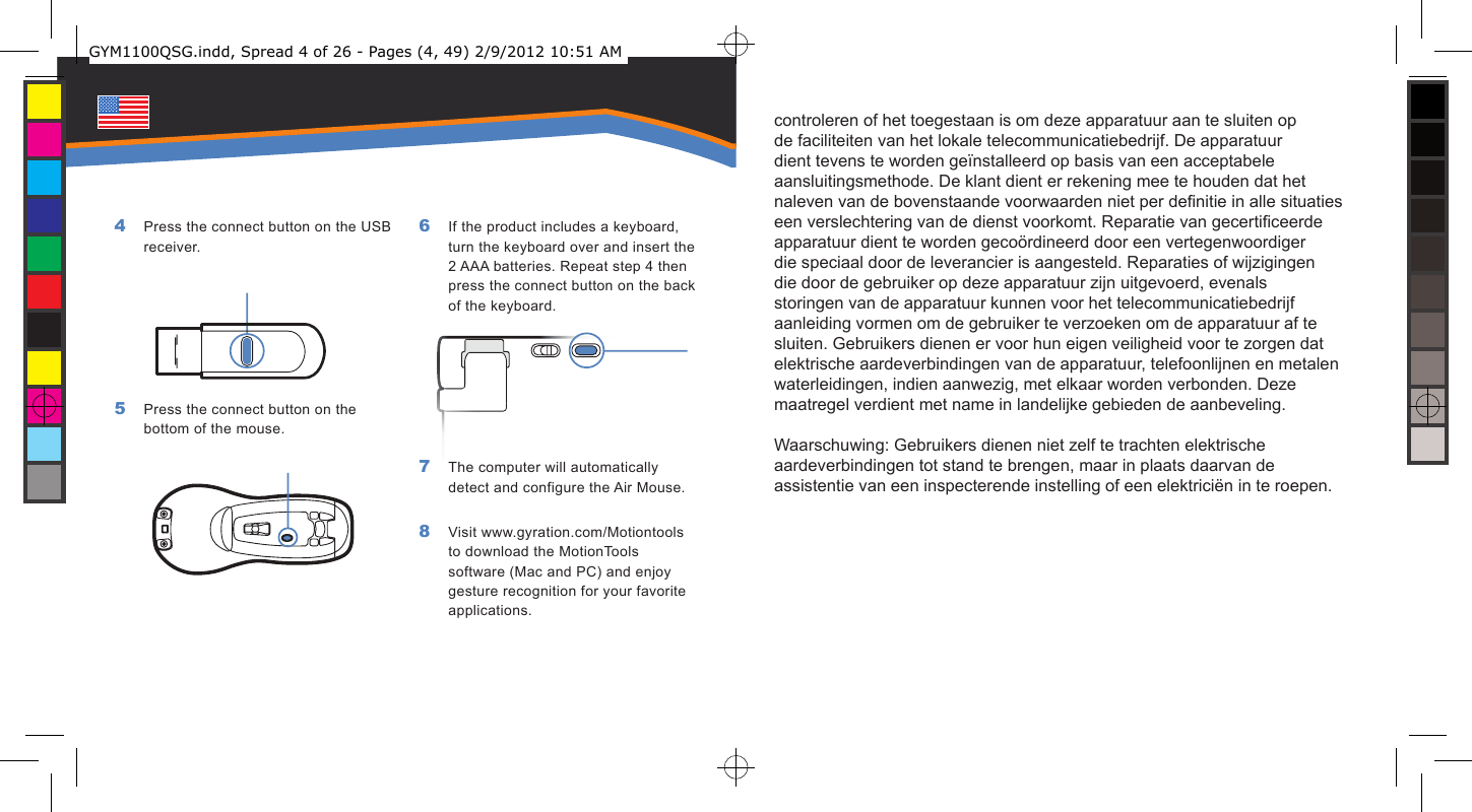 controleren of het toegestaan is om deze apparatuur aan te sluiten op de faciliteiten van het lokale telecommunicatiebedrijf. De apparatuur dient tevens te worden geïnstalleerd op basis van een acceptabele aansluitingsmethode. De klant dient er rekening mee te houden dat het naleven van de bovenstaande voorwaarden niet per denitie in alle situaties een verslechtering van de dienst voorkomt. Reparatie van gecerticeerde apparatuur dient te worden gecoördineerd door een vertegenwoordiger die speciaal door de leverancier is aangesteld. Reparaties of wijzigingen die door de gebruiker op deze apparatuur zijn uitgevoerd, evenals storingen van de apparatuur kunnen voor het telecommunicatiebedrijf aanleiding vormen om de gebruiker te verzoeken om de apparatuur af te sluiten. Gebruikers dienen er voor hun eigen veiligheid voor te zorgen dat elektrische aardeverbindingen van de apparatuur, telefoonlijnen en metalen waterleidingen, indien aanwezig, met elkaar worden verbonden. Deze maatregel verdient met name in landelijke gebieden de aanbeveling. Waarschuwing: Gebruikers dienen niet zelf te trachten elektrische aardeverbindingen tot stand te brengen, maar in plaats daarvan de assistentie van een inspecterende instelling of een elektriciën in te roepen.    Press the connect button on the USB receiver.Press the connect button on the bottom of the mouse.4 5 If the product includes a keyboard, turn the keyboard over and insert the 2 AAA batteries. Repeat step 4 then press the connect button on the back of the keyboard.The computer will automatically detect and configure the Air Mouse.Visit www.gyration.com/Motiontools to download the MotionTools software (Mac and PC) and enjoy gesture recognition for your favorite applications.6 7 8 GYM1100QSG.indd, Spread 4 of 26 - Pages (4, 49) 2/9/2012 10:51 AM 