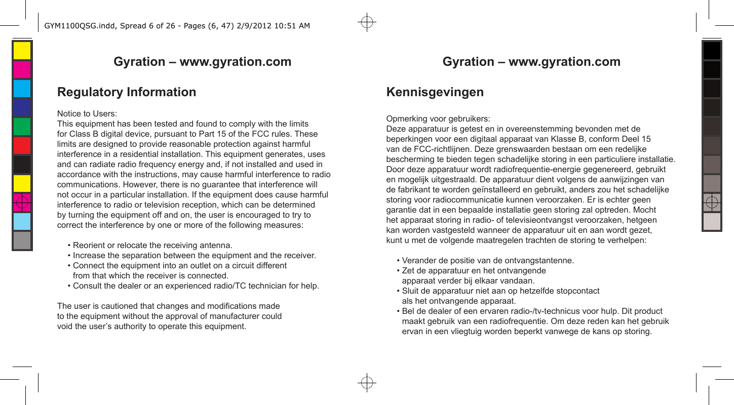 Gyration – www.gyration.comRegulatory InformationNotice to Users:This equipment has been tested and found to comply with the limits for Class B digital device, pursuant to Part 15 of the FCC rules. These limits are designed to provide reasonable protection against harmful interference in a residential installation. This equipment generates, uses and can radiate radio frequency energy and, if not installed and used in accordance with the instructions, may cause harmful interference to radio communications. However, there is no guarantee that interference will not occur in a particular installation. If the equipment does cause harmful interference to radio or television reception, which can be determined by turning the equipment off and on, the user is encouraged to try to correct the interference by one or more of the following measures:• Reorient or relocate the receiving antenna.• Increase the separation between the equipment and the receiver.• Connect the equipment into an outlet on a circuit different from that which the receiver is connected.• Consult the dealer or an experienced radio/TC technician for help. The user is cautioned that changes and modications made to the equipment without the approval of manufacturer could void the user’s authority to operate this equipment.Gyration – www.gyration.comKennisgevingenOpmerking voor gebruikers:Deze apparatuur is getest en in overeenstemming bevonden met de beperkingen voor een digitaal apparaat van Klasse B, conform Deel 15 van de FCC-richtlijnen. Deze grenswaarden bestaan om een redelijke bescherming te bieden tegen schadelijke storing in een particuliere installatie. Door deze apparatuur wordt radiofrequentie-energie gegenereerd, gebruikt en mogelijk uitgestraald. De apparatuur dient volgens de aanwijzingen van de fabrikant te worden geïnstalleerd en gebruikt, anders zou het schadelijke storing voor radiocommunicatie kunnen veroorzaken. Er is echter geen garantie dat in een bepaalde installatie geen storing zal optreden. Mocht het apparaat storing in radio- of televisieontvangst veroorzaken, hetgeen kan worden vastgesteld wanneer de apparatuur uit en aan wordt gezet,kunt u met de volgende maatregelen trachten de storing te verhelpen:• Verander de positie van de ontvangstantenne.• Zet de apparatuur en het ontvangende apparaat verder bij elkaar vandaan.• Sluit de apparatuur niet aan op hetzelfde stopcontact als het ontvangende apparaat.• Bel de dealer of een ervaren radio-/tv-technicus voor hulp. Dit product maakt gebruik van een radiofrequentie. Om deze reden kan het gebruik ervan in een vliegtuig worden beperkt vanwege de kans op storing.GYM1100QSG.indd, Spread 6 of 26 - Pages (6, 47) 2/9/2012 10:51 AM 
