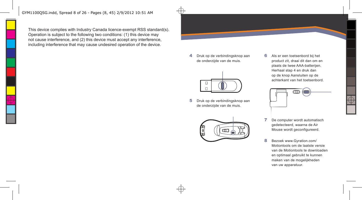 This device complies with Industry Canada licence-exempt RSS standard(s). Operation is subject to the following two conditions: (1) this device may not cause interference, and (2) this device must accept any interference, including interference that may cause undesired operation of the device.    Druk op de verbindingsknop aan de onderzijde van de muis.Druk op de verbindingsknop aan de onderzijde van de muis.4 5 Als er een toetsenbord bij het product zit, draai dit dan om en plaats de twee AAA-batterijen. Herhaal stap 4 en druk dan op de knop Aansluiten op de achterkant van het toetsenbord.De computer wordt automatisch gedetecteerd, waarna de Air Mouse wordt geconfigureerd.Bezoek www.Gyration.com/Motiontools om de laatste versie van de Motiontools te downloaden en optimaal gebruikt te kunnen maken van de mogelijkheden van uw apparatuur. 6 7 8 GYM1100QSG.indd, Spread 8 of 26 - Pages (8, 45) 2/9/2012 10:51 AM 