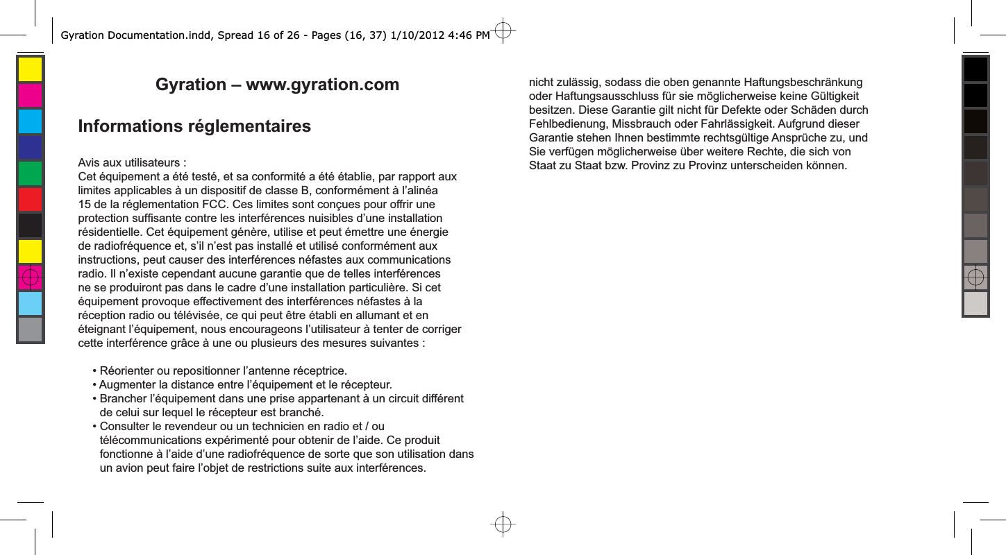 Gyration – www.gyration.comInformations réglementairesAvis aux utilisateurs :Cet équipement a été testé, et sa conformité a été établie, par rapport aux limites applicables à un dispositif de classe B, conformément à l’alinéa 15 de la réglementation FCC. Ces limites sont conçues pour offrir une protection sufﬁ sante contre les interférences nuisibles d’une installation résidentielle. Cet équipement génère, utilise et peut émettre une énergie de radiofréquence et, s’il n’est pas installé et utilisé conformément aux instructions, peut causer des interférences néfastes aux communications radio. Il n’existe cependant aucune garantie que de telles interférences ne se produiront pas dans le cadre d’une installation particulière. Si cet équipement provoque effectivement des interférences néfastes à la réception radio ou télévisée, ce qui peut être établi en allumant et en éteignant l’équipement, nous encourageons l’utilisateur à tenter de corriger cette interférence grâce à une ou plusieurs des mesures suivantes : • Réorienter ou repositionner l’antenne réceptrice.• Augmenter la distance entre l’équipement et le récepteur.• Brancher l’équipement dans une prise appartenant à un circuit différent de celui sur lequel le récepteur est branché.• Consulter le revendeur ou un technicien en radio et / ou télécommunications expérimenté pour obtenir de l’aide. Ce produit fonctionne à l’aide d’une radiofréquence de sorte que son utilisation dans un avion peut faire l’objet de restrictions suite aux interférences.nicht zulässig, sodass die oben genannte Haftungsbeschränkung oder Haftungsausschluss für sie möglicherweise keine Gültigkeit besitzen. Diese Garantie gilt nicht für Defekte oder Schäden durch Fehlbedienung, Missbrauch oder Fahrlässigkeit. Aufgrund dieser Garantie stehen Ihnen bestimmte rechtsgültige Ansprüche zu, und Sie verfügen möglicherweise über weitere Rechte, die sich von Staat zu Staat bzw. Provinz zu Provinz unterscheiden können.Gyration Documentation.indd, Spread 16 of 26 - Pages (16, 37) 1/10/2012 4:46 PM 