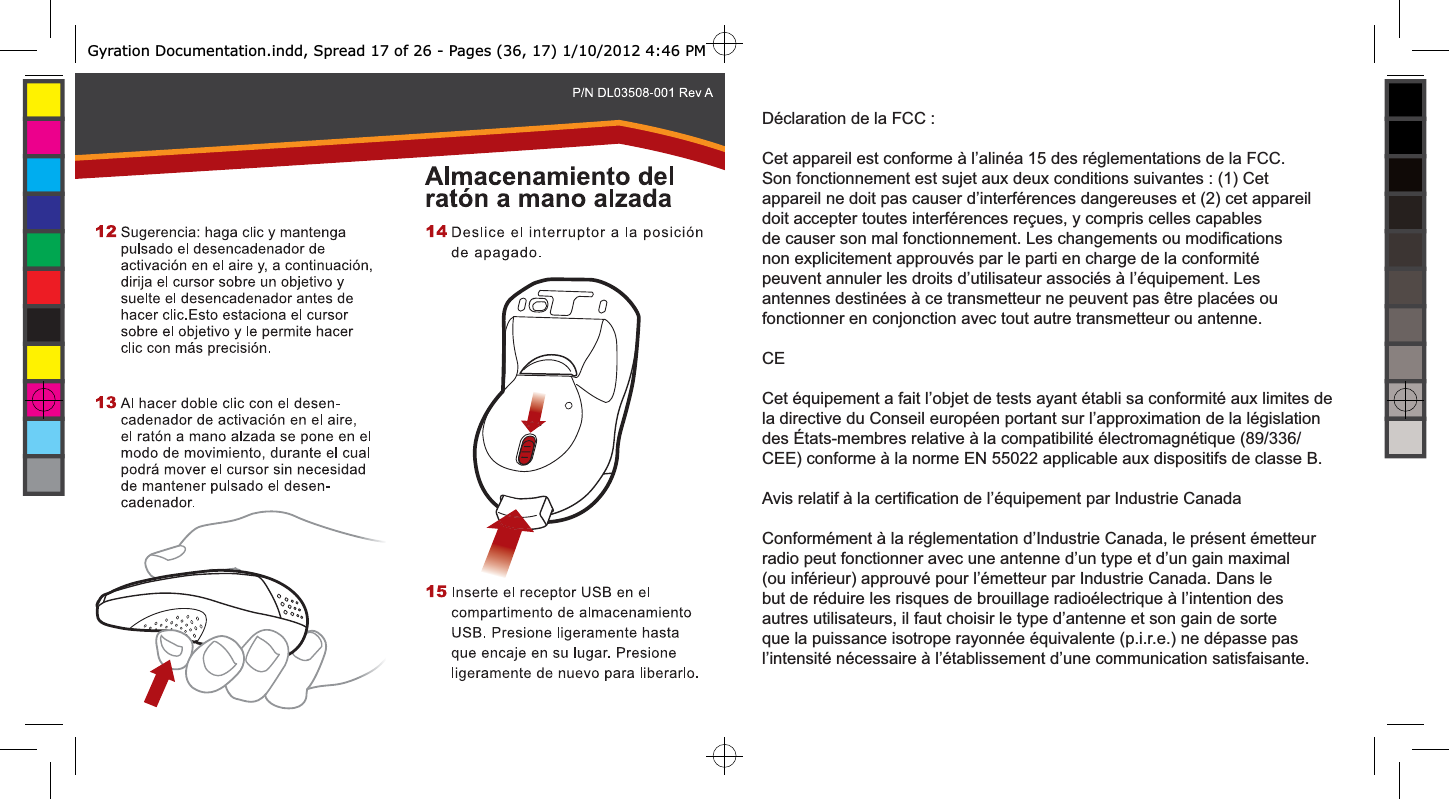 Déclaration de la FCC :Cet appareil est conforme à l’alinéa 15 des réglementations de la FCC. Son fonctionnement est sujet aux deux conditions suivantes : (1) Cet appareil ne doit pas causer d’interférences dangereuses et (2) cet appareil doit accepter toutes interférences reçues, y compris celles capables de causer son mal fonctionnement. Les changements ou modiﬁ cations non explicitement approuvés par le parti en charge de la conformité peuvent annuler les droits d’utilisateur associés à l’équipement. Les antennes destinées à ce transmetteur ne peuvent pas être placées ou fonctionner en conjonction avec tout autre transmetteur ou antenne.CECet équipement a fait l’objet de tests ayant établi sa conformité aux limites de la directive du Conseil européen portant sur l’approximation de la législation des États-membres relative à la compatibilité électromagnétique (89/336/CEE) conforme à la norme EN 55022 applicable aux dispositifs de classe B.Avis relatif à la certiﬁ cation de l’équipement par Industrie CanadaConformément à la réglementation d’Industrie Canada, le présent émetteur radio peut fonctionner avec une antenne d’un type et d’un gain maximal (ou inférieur) approuvé pour l’émetteur par Industrie Canada. Dans le but de réduire les risques de brouillage radioélectrique à l’intention des autres utilisateurs, il faut choisir le type d’antenne et son gain de sorte que la puissance isotrope rayonnée équivalente (p.i.r.e.) ne dépasse pas l’intensité nécessaire à l’établissement d’une communication satisfaisante.Gyration Documentation.indd, Spread 17 of 26 - Pages (36, 17) 1/10/2012 4:46 PM 