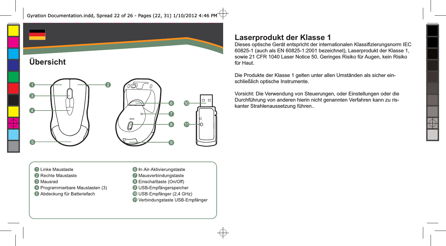Laserprodukt der Klasse 1Dieses optische Gerät entspricht der internationalen Klassiﬁ zierungsnorm IEC 60825-1 (auch als EN 60825-1:2001 bezeichnet), Laserprodukt der Klasse 1, sowie 21 CFR 1040 Laser Notice 50. Geringes Risiko für Augen, kein Risiko für Haut.Die Produkte der Klasse 1 gelten unter allen Umständen als sicher ein-schließlich optische Instrumente.Vorsicht: Die Verwendung von Steuerungen, oder Einstellungen oder die Durchführung von anderen hierin nicht genannten Verfahren kann zu ris-kanter Strahlenaussetzung führen..Gyration Documentation.indd, Spread 22 of 26 - Pages (22, 31) 1/10/2012 4:46 PM 